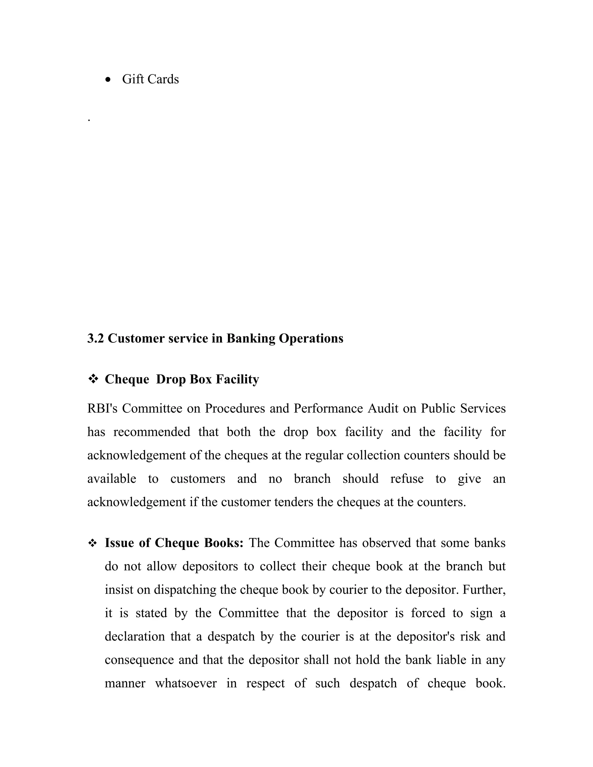 • Gift Cards

.




3.2 Customer service in Banking Operations


 Cheque Drop Box Facility

RBI's Committee on Procedures and Performance Audit on Public Services
has recommended that both the drop box facility and the facility for
acknowledgement of the cheques at the regular collection counters should be
available to customers and no branch should refuse to give an
acknowledgement if the customer tenders the cheques at the counters.


 Issue of Cheque Books: The Committee has observed that some banks

    do not allow depositors to collect their cheque book at the branch but
    insist on dispatching the cheque book by courier to the depositor. Further,
    it is stated by the Committee that the depositor is forced to sign a
    declaration that a despatch by the courier is at the depositor's risk and
    consequence and that the depositor shall not hold the bank liable in any
    manner whatsoever in respect of such despatch of cheque book.
 
