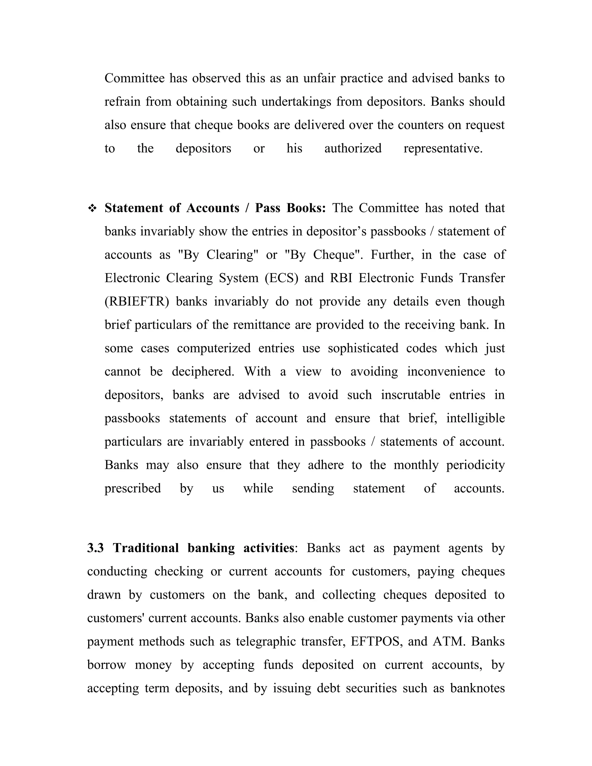 Committee has observed this as an unfair practice and advised banks to
   refrain from obtaining such undertakings from depositors. Banks should
   also ensure that cheque books are delivered over the counters on request
   to    the    depositors    or     his   authorized     representative.



 Statement of Accounts / Pass Books: The Committee has noted that

   banks invariably show the entries in depositor’s passbooks / statement of
   accounts as "By Clearing" or "By Cheque". Further, in the case of
   Electronic Clearing System (ECS) and RBI Electronic Funds Transfer
   (RBIEFTR) banks invariably do not provide any details even though
   brief particulars of the remittance are provided to the receiving bank. In
   some cases computerized entries use sophisticated codes which just
   cannot be deciphered. With a view to avoiding inconvenience to
   depositors, banks are advised to avoid such inscrutable entries in
   passbooks statements of account and ensure that brief, intelligible
   particulars are invariably entered in passbooks / statements of account.
   Banks may also ensure that they adhere to the monthly periodicity
   prescribed   by    us     while    sending   statement    of    accounts.



3.3 Traditional banking activities: Banks act as payment agents by
conducting checking or current accounts for customers, paying cheques
drawn by customers on the bank, and collecting cheques deposited to
customers' current accounts. Banks also enable customer payments via other
payment methods such as telegraphic transfer, EFTPOS, and ATM. Banks
borrow money by accepting funds deposited on current accounts, by
accepting term deposits, and by issuing debt securities such as banknotes
 