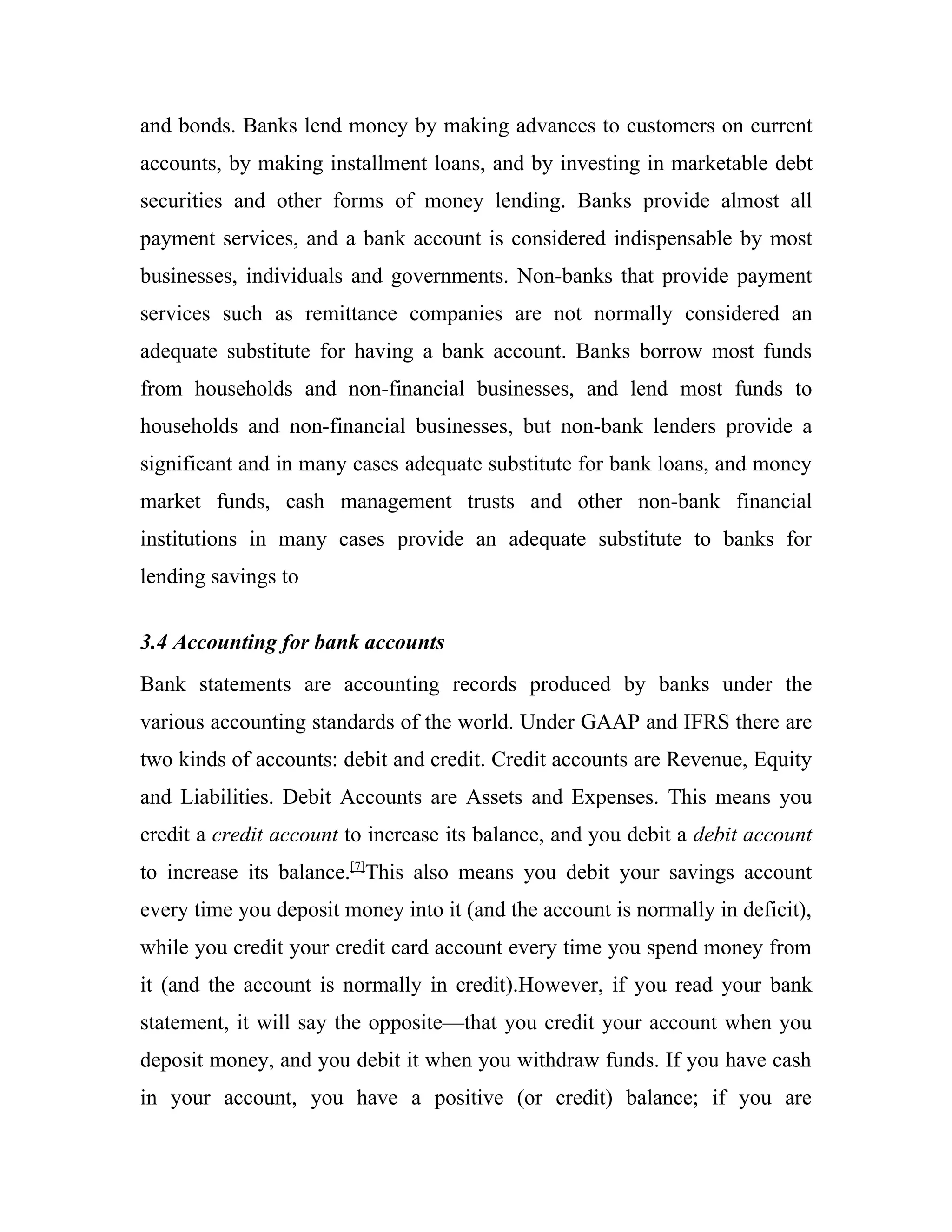 and bonds. Banks lend money by making advances to customers on current
accounts, by making installment loans, and by investing in marketable debt
securities and other forms of money lending. Banks provide almost all
payment services, and a bank account is considered indispensable by most
businesses, individuals and governments. Non-banks that provide payment
services such as remittance companies are not normally considered an
adequate substitute for having a bank account. Banks borrow most funds
from households and non-financial businesses, and lend most funds to
households and non-financial businesses, but non-bank lenders provide a
significant and in many cases adequate substitute for bank loans, and money
market funds, cash management trusts and other non-bank financial
institutions in many cases provide an adequate substitute to banks for
lending savings to


3.4 Accounting for bank accounts
Bank statements are accounting records produced by banks under the
various accounting standards of the world. Under GAAP and IFRS there are
two kinds of accounts: debit and credit. Credit accounts are Revenue, Equity
and Liabilities. Debit Accounts are Assets and Expenses. This means you
credit a credit account to increase its balance, and you debit a debit account
to increase its balance.[7]This also means you debit your savings account
every time you deposit money into it (and the account is normally in deficit),
while you credit your credit card account every time you spend money from
it (and the account is normally in credit).However, if you read your bank
statement, it will say the opposite—that you credit your account when you
deposit money, and you debit it when you withdraw funds. If you have cash
in your account, you have a positive (or credit) balance; if you are
 