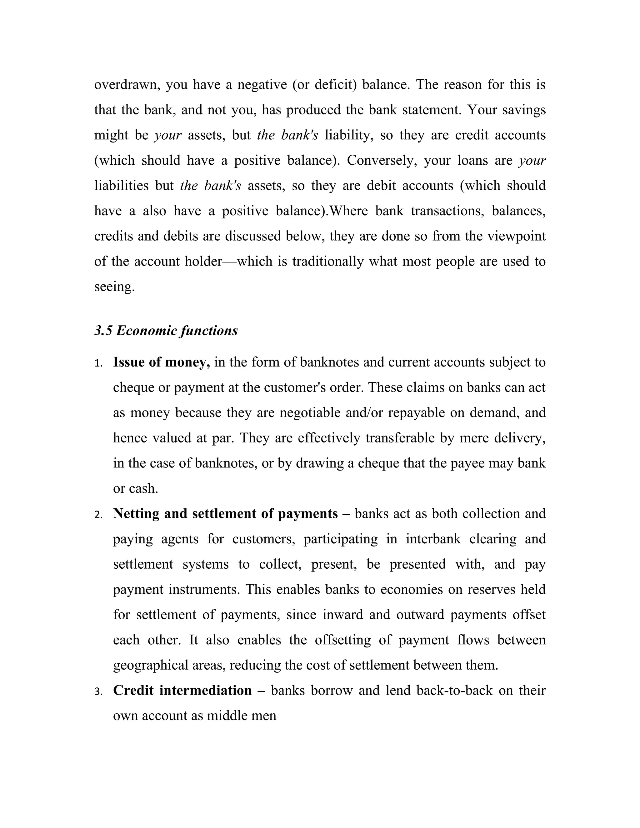 overdrawn, you have a negative (or deficit) balance. The reason for this is
that the bank, and not you, has produced the bank statement. Your savings
might be your assets, but the bank's liability, so they are credit accounts
(which should have a positive balance). Conversely, your loans are your
liabilities but the bank's assets, so they are debit accounts (which should
have a also have a positive balance).Where bank transactions, balances,
credits and debits are discussed below, they are done so from the viewpoint
of the account holder—which is traditionally what most people are used to
seeing.


3.5 Economic functions

1.   Issue of money, in the form of banknotes and current accounts subject to
     cheque or payment at the customer's order. These claims on banks can act
     as money because they are negotiable and/or repayable on demand, and
     hence valued at par. They are effectively transferable by mere delivery,
     in the case of banknotes, or by drawing a cheque that the payee may bank
     or cash.
2.   Netting and settlement of payments – banks act as both collection and
     paying agents for customers, participating in interbank clearing and
     settlement systems to collect, present, be presented with, and pay
     payment instruments. This enables banks to economies on reserves held
     for settlement of payments, since inward and outward payments offset
     each other. It also enables the offsetting of payment flows between
     geographical areas, reducing the cost of settlement between them.
3.   Credit intermediation – banks borrow and lend back-to-back on their
     own account as middle men
 