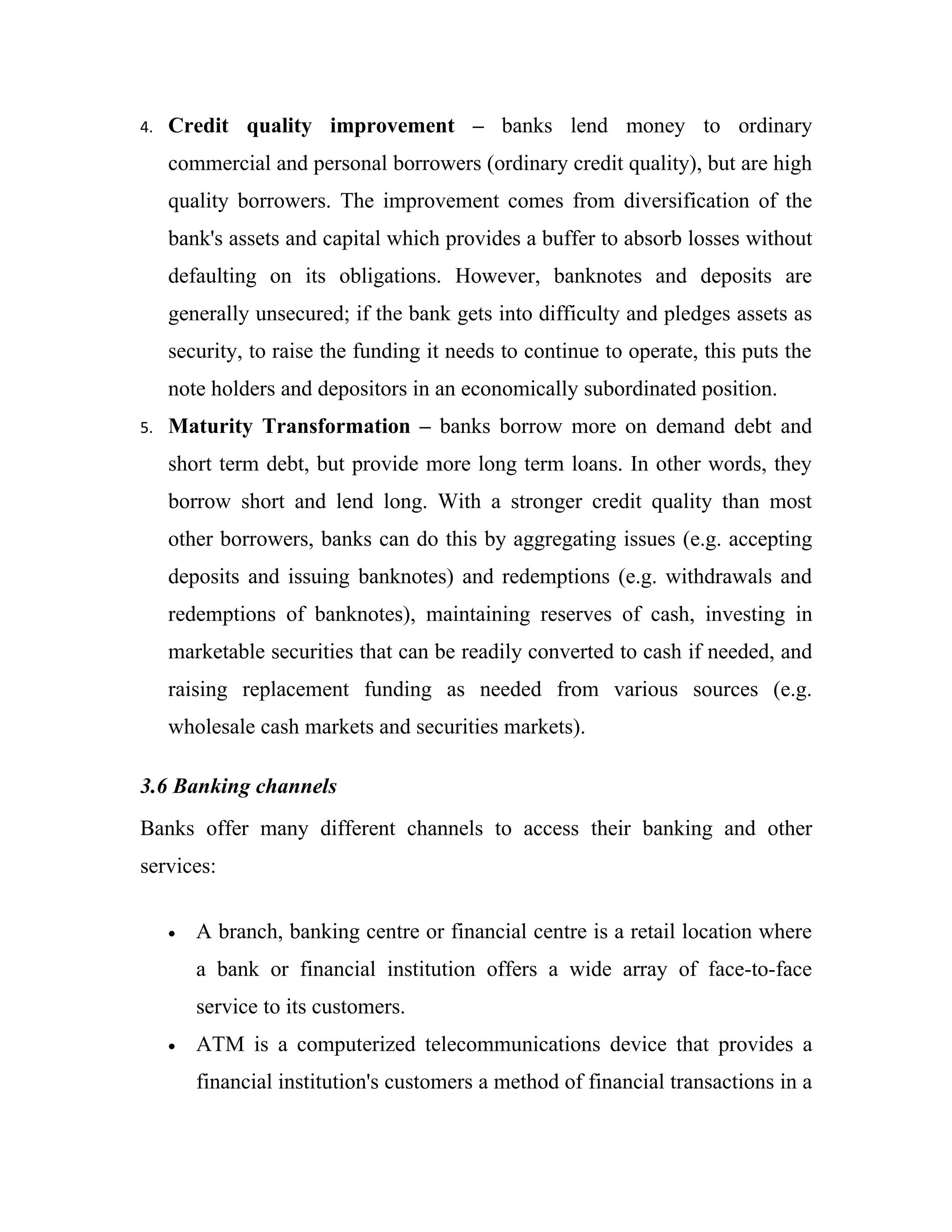 4.   Credit quality improvement – banks lend money to ordinary
     commercial and personal borrowers (ordinary credit quality), but are high
     quality borrowers. The improvement comes from diversification of the
     bank's assets and capital which provides a buffer to absorb losses without
     defaulting on its obligations. However, banknotes and deposits are
     generally unsecured; if the bank gets into difficulty and pledges assets as
     security, to raise the funding it needs to continue to operate, this puts the
     note holders and depositors in an economically subordinated position.
5.   Maturity Transformation – banks borrow more on demand debt and
     short term debt, but provide more long term loans. In other words, they
     borrow short and lend long. With a stronger credit quality than most
     other borrowers, banks can do this by aggregating issues (e.g. accepting
     deposits and issuing banknotes) and redemptions (e.g. withdrawals and
     redemptions of banknotes), maintaining reserves of cash, investing in
     marketable securities that can be readily converted to cash if needed, and
     raising replacement funding as needed from various sources (e.g.
     wholesale cash markets and securities markets).

3.6 Banking channels
Banks offer many different channels to access their banking and other
services:


     •   A branch, banking centre or financial centre is a retail location where
         a bank or financial institution offers a wide array of face-to-face
         service to its customers.
     •   ATM is a computerized telecommunications device that provides a
         financial institution's customers a method of financial transactions in a
 