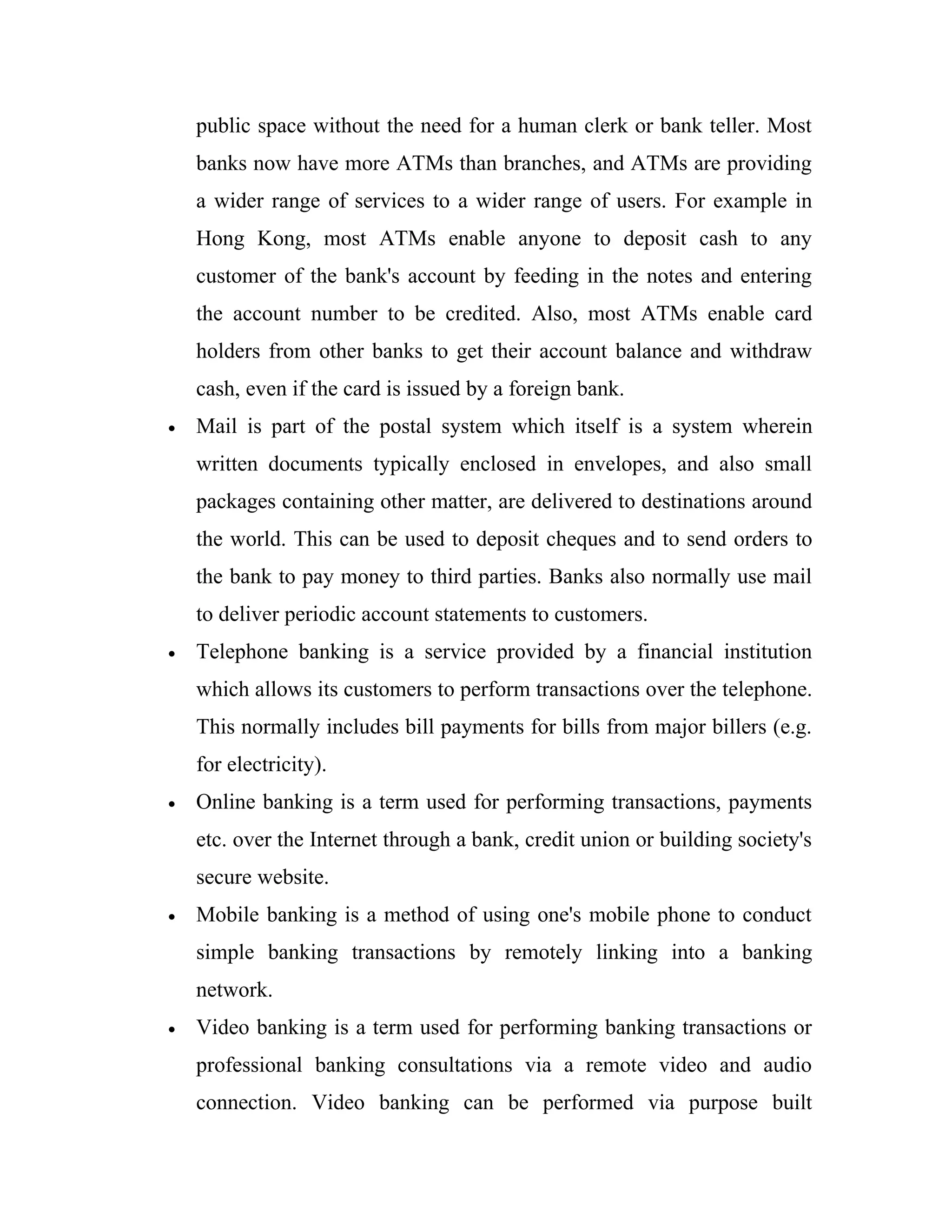 public space without the need for a human clerk or bank teller. Most
    banks now have more ATMs than branches, and ATMs are providing
    a wider range of services to a wider range of users. For example in
    Hong Kong, most ATMs enable anyone to deposit cash to any
    customer of the bank's account by feeding in the notes and entering
    the account number to be credited. Also, most ATMs enable card
    holders from other banks to get their account balance and withdraw
    cash, even if the card is issued by a foreign bank.
•   Mail is part of the postal system which itself is a system wherein
    written documents typically enclosed in envelopes, and also small
    packages containing other matter, are delivered to destinations around
    the world. This can be used to deposit cheques and to send orders to
    the bank to pay money to third parties. Banks also normally use mail
    to deliver periodic account statements to customers.
•   Telephone banking is a service provided by a financial institution
    which allows its customers to perform transactions over the telephone.
    This normally includes bill payments for bills from major billers (e.g.
    for electricity).
•   Online banking is a term used for performing transactions, payments
    etc. over the Internet through a bank, credit union or building society's
    secure website.
•   Mobile banking is a method of using one's mobile phone to conduct
    simple banking transactions by remotely linking into a banking
    network.
•   Video banking is a term used for performing banking transactions or
    professional banking consultations via a remote video and audio
    connection. Video banking can be performed via purpose built
 