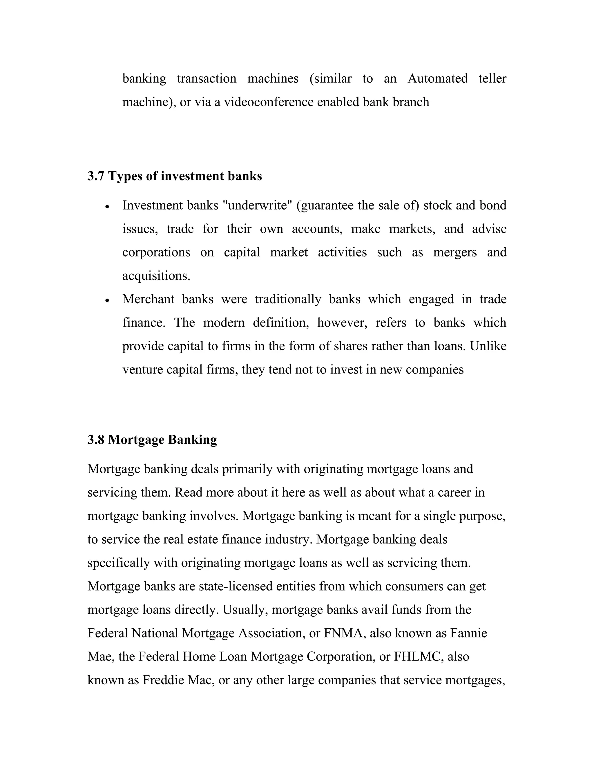 banking transaction machines (similar to an Automated teller
       machine), or via a videoconference enabled bank branch




3.7 Types of investment banks

   •   Investment banks "underwrite" (guarantee the sale of) stock and bond
       issues, trade for their own accounts, make markets, and advise
       corporations on capital market activities such as mergers and
       acquisitions.
   •   Merchant banks were traditionally banks which engaged in trade
       finance. The modern definition, however, refers to banks which
       provide capital to firms in the form of shares rather than loans. Unlike
       venture capital firms, they tend not to invest in new companies




3.8 Mortgage Banking

Mortgage banking deals primarily with originating mortgage loans and
servicing them. Read more about it here as well as about what a career in
mortgage banking involves. Mortgage banking is meant for a single purpose,
to service the real estate finance industry. Mortgage banking deals
specifically with originating mortgage loans as well as servicing them.
Mortgage banks are state-licensed entities from which consumers can get
mortgage loans directly. Usually, mortgage banks avail funds from the
Federal National Mortgage Association, or FNMA, also known as Fannie
Mae, the Federal Home Loan Mortgage Corporation, or FHLMC, also
known as Freddie Mac, or any other large companies that service mortgages,
 