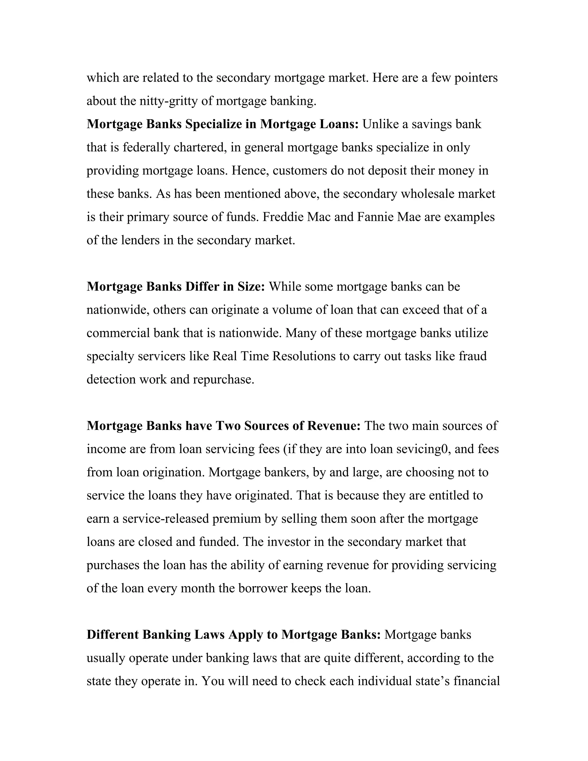 which are related to the secondary mortgage market. Here are a few pointers
about the nitty-gritty of mortgage banking.
Mortgage Banks Specialize in Mortgage Loans: Unlike a savings bank
that is federally chartered, in general mortgage banks specialize in only
providing mortgage loans. Hence, customers do not deposit their money in
these banks. As has been mentioned above, the secondary wholesale market
is their primary source of funds. Freddie Mac and Fannie Mae are examples
of the lenders in the secondary market.


Mortgage Banks Differ in Size: While some mortgage banks can be
nationwide, others can originate a volume of loan that can exceed that of a
commercial bank that is nationwide. Many of these mortgage banks utilize
specialty servicers like Real Time Resolutions to carry out tasks like fraud
detection work and repurchase.


Mortgage Banks have Two Sources of Revenue: The two main sources of
income are from loan servicing fees (if they are into loan sevicing0, and fees
from loan origination. Mortgage bankers, by and large, are choosing not to
service the loans they have originated. That is because they are entitled to
earn a service-released premium by selling them soon after the mortgage
loans are closed and funded. The investor in the secondary market that
purchases the loan has the ability of earning revenue for providing servicing
of the loan every month the borrower keeps the loan.


Different Banking Laws Apply to Mortgage Banks: Mortgage banks
usually operate under banking laws that are quite different, according to the
state they operate in. You will need to check each individual state’s financial
 