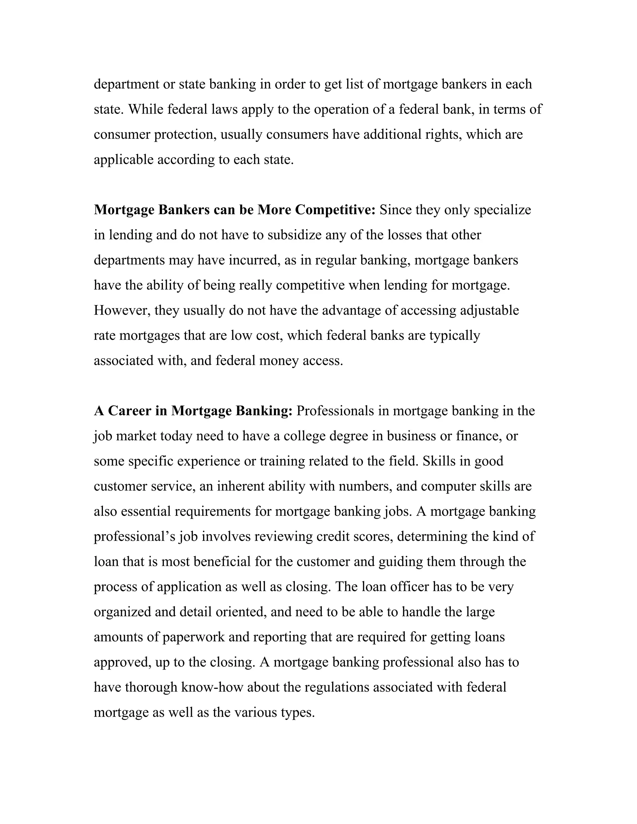 department or state banking in order to get list of mortgage bankers in each
state. While federal laws apply to the operation of a federal bank, in terms of
consumer protection, usually consumers have additional rights, which are
applicable according to each state.


Mortgage Bankers can be More Competitive: Since they only specialize
in lending and do not have to subsidize any of the losses that other
departments may have incurred, as in regular banking, mortgage bankers
have the ability of being really competitive when lending for mortgage.
However, they usually do not have the advantage of accessing adjustable
rate mortgages that are low cost, which federal banks are typically
associated with, and federal money access.


A Career in Mortgage Banking: Professionals in mortgage banking in the
job market today need to have a college degree in business or finance, or
some specific experience or training related to the field. Skills in good
customer service, an inherent ability with numbers, and computer skills are
also essential requirements for mortgage banking jobs. A mortgage banking
professional’s job involves reviewing credit scores, determining the kind of
loan that is most beneficial for the customer and guiding them through the
process of application as well as closing. The loan officer has to be very
organized and detail oriented, and need to be able to handle the large
amounts of paperwork and reporting that are required for getting loans
approved, up to the closing. A mortgage banking professional also has to
have thorough know-how about the regulations associated with federal
mortgage as well as the various types.
 