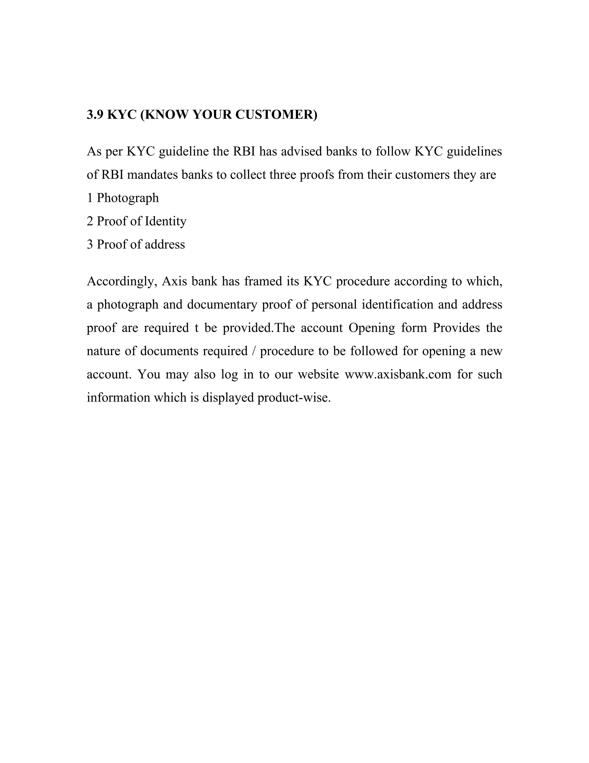 3.9 KYC (KNOW YOUR CUSTOMER)

As per KYC guideline the RBI has advised banks to follow KYC guidelines
of RBI mandates banks to collect three proofs from their customers they are
1 Photograph
2 Proof of Identity
3 Proof of address

Accordingly, Axis bank has framed its KYC procedure according to which,
a photograph and documentary proof of personal identification and address
proof are required t be provided.The account Opening form Provides the
nature of documents required / procedure to be followed for opening a new
account. You may also log in to our website www.axisbank.com for such
information which is displayed product-wise.
 
