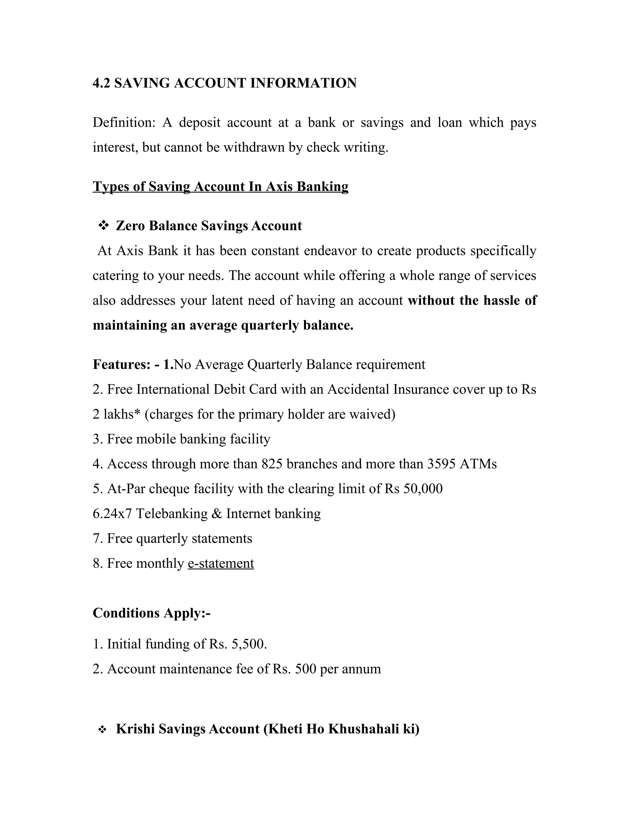 4.2 SAVING ACCOUNT INFORMATION

Definition: A deposit account at a bank or savings and loan which pays
interest, but cannot be withdrawn by check writing.

Types of Saving Account In Axis Banking

 Zero Balance Savings Account
At Axis Bank it has been constant endeavor to create products specifically
catering to your needs. The account while offering a whole range of services
also addresses your latent need of having an account without the hassle of
maintaining an average quarterly balance.

Features: - 1.No Average Quarterly Balance requirement
2. Free International Debit Card with an Accidental Insurance cover up to Rs
2 lakhs* (charges for the primary holder are waived)
3. Free mobile banking facility
4. Access through more than 825 branches and more than 3595 ATMs
5. At-Par cheque facility with the clearing limit of Rs 50,000
6.24x7 Telebanking & Internet banking
7. Free quarterly statements
8. Free monthly e-statement


Conditions Apply:-

1. Initial funding of Rs. 5,500.
2. Account maintenance fee of Rs. 500 per annum



   Krishi Savings Account (Kheti Ho Khushahali ki)
 