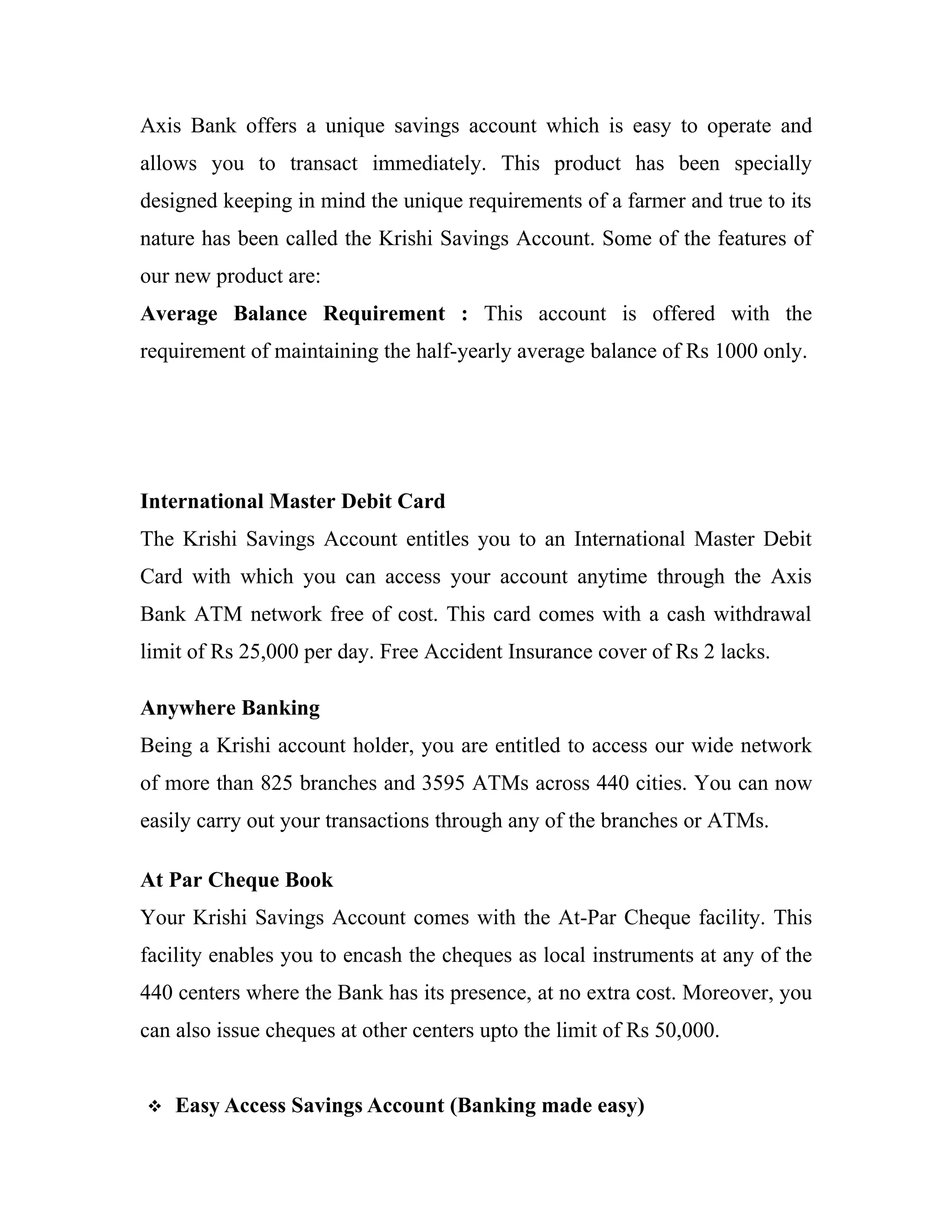 Axis Bank offers a unique savings account which is easy to operate and
allows you to transact immediately. This product has been specially
designed keeping in mind the unique requirements of a farmer and true to its
nature has been called the Krishi Savings Account. Some of the features of
our new product are:
Average Balance Requirement : This account is offered with the
requirement of maintaining the half-yearly average balance of Rs 1000 only.




International Master Debit Card
The Krishi Savings Account entitles you to an International Master Debit
Card with which you can access your account anytime through the Axis
Bank ATM network free of cost. This card comes with a cash withdrawal
limit of Rs 25,000 per day. Free Accident Insurance cover of Rs 2 lacks.

Anywhere Banking
Being a Krishi account holder, you are entitled to access our wide network
of more than 825 branches and 3595 ATMs across 440 cities. You can now
easily carry out your transactions through any of the branches or ATMs.

At Par Cheque Book
Your Krishi Savings Account comes with the At-Par Cheque facility. This
facility enables you to encash the cheques as local instruments at any of the
440 centers where the Bank has its presence, at no extra cost. Moreover, you
can also issue cheques at other centers upto the limit of Rs 50,000.


   Easy Access Savings Account (Banking made easy)
 