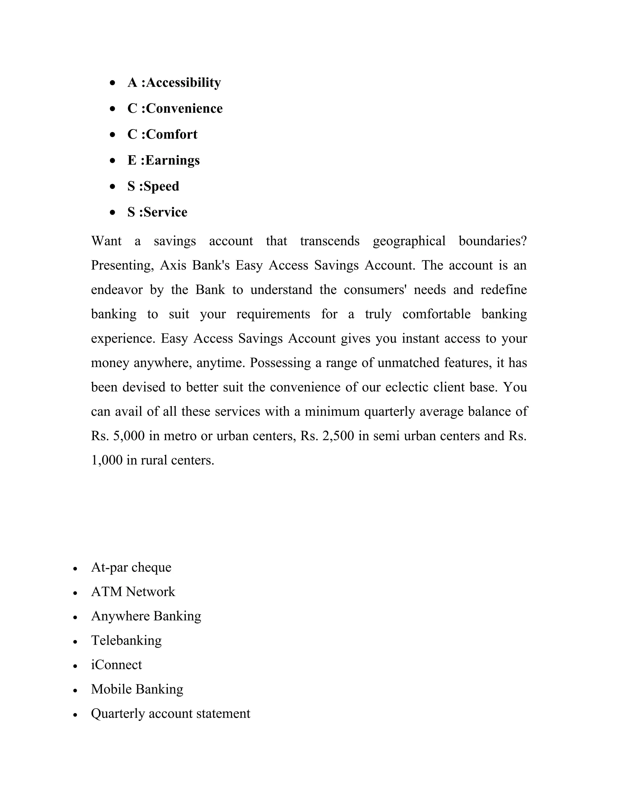 • A :Accessibility
       • C :Convenience
       • C :Comfort
       • E :Earnings
       • S :Speed
       • S :Service

    Want a savings account that transcends geographical boundaries?
    Presenting, Axis Bank's Easy Access Savings Account. The account is an
    endeavor by the Bank to understand the consumers' needs and redefine
    banking to suit your requirements for a truly comfortable banking
    experience. Easy Access Savings Account gives you instant access to your
    money anywhere, anytime. Possessing a range of unmatched features, it has
    been devised to better suit the convenience of our eclectic client base. You
    can avail of all these services with a minimum quarterly average balance of
    Rs. 5,000 in metro or urban centers, Rs. 2,500 in semi urban centers and Rs.
    1,000 in rural centers.




•   At-par cheque
•   ATM Network
•   Anywhere Banking
•   Telebanking
•   iConnect
•   Mobile Banking
•   Quarterly account statement
 