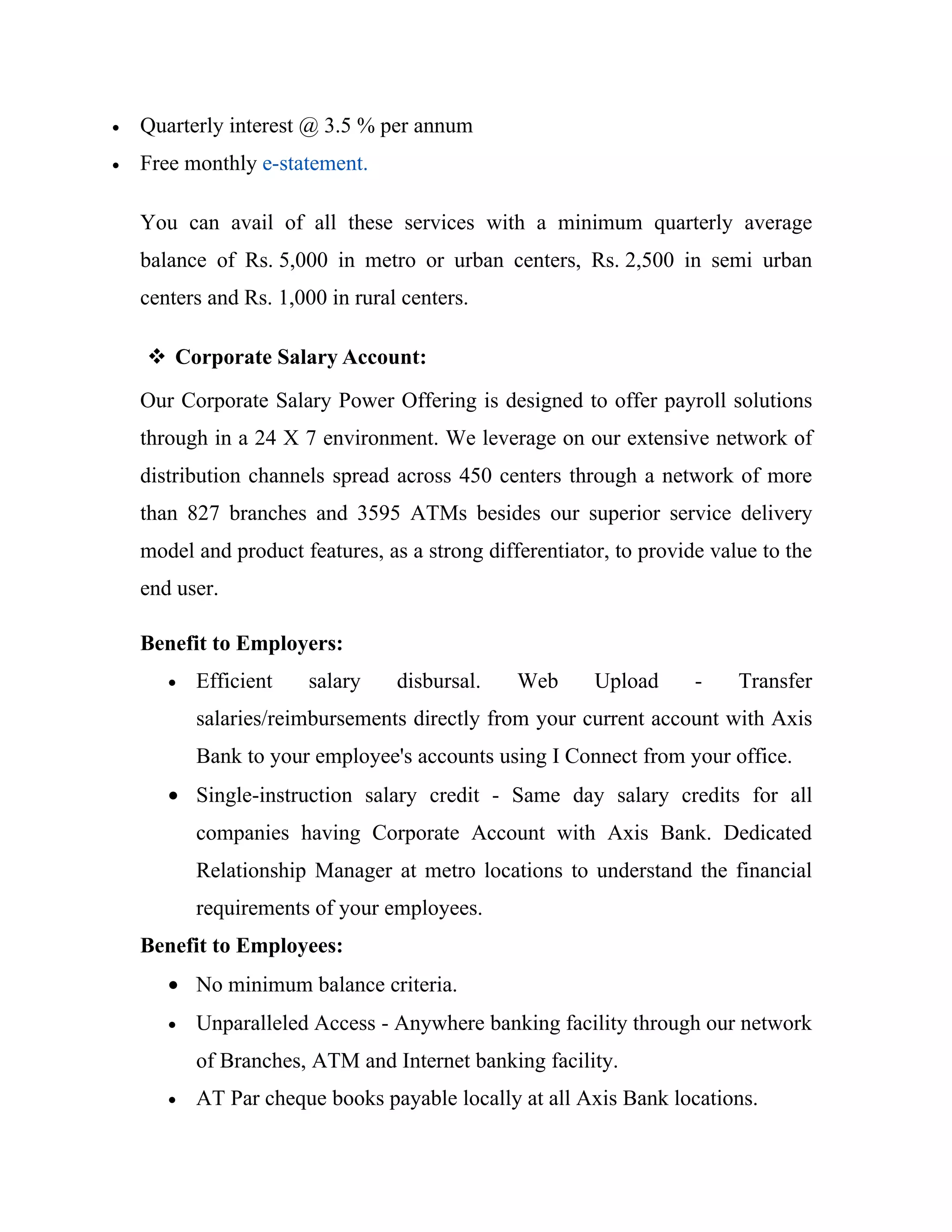 •   Quarterly interest @ 3.5 % per annum
•   Free monthly e-statement.

    You can avail of all these services with a minimum quarterly average
    balance of Rs. 5,000 in metro or urban centers, Rs. 2,500 in semi urban
    centers and Rs. 1,000 in rural centers.

     Corporate Salary Account:
    Our Corporate Salary Power Offering is designed to offer payroll solutions
    through in a 24 X 7 environment. We leverage on our extensive network of
    distribution channels spread across 450 centers through a network of more
    than 827 branches and 3595 ATMs besides our superior service delivery
    model and product features, as a strong differentiator, to provide value to the
    end user.

    Benefit to Employers:
       •   Efficient    salary    disbursal.    Web      Upload      -    Transfer
           salaries/reimbursements directly from your current account with Axis
           Bank to your employee's accounts using I Connect from your office.
       • Single-instruction salary credit - Same day salary credits for all
           companies having Corporate Account with Axis Bank. Dedicated
           Relationship Manager at metro locations to understand the financial
           requirements of your employees.
    Benefit to Employees:
       • No minimum balance criteria.
       •   Unparalleled Access - Anywhere banking facility through our network
           of Branches, ATM and Internet banking facility.
       •   AT Par cheque books payable locally at all Axis Bank locations.
 