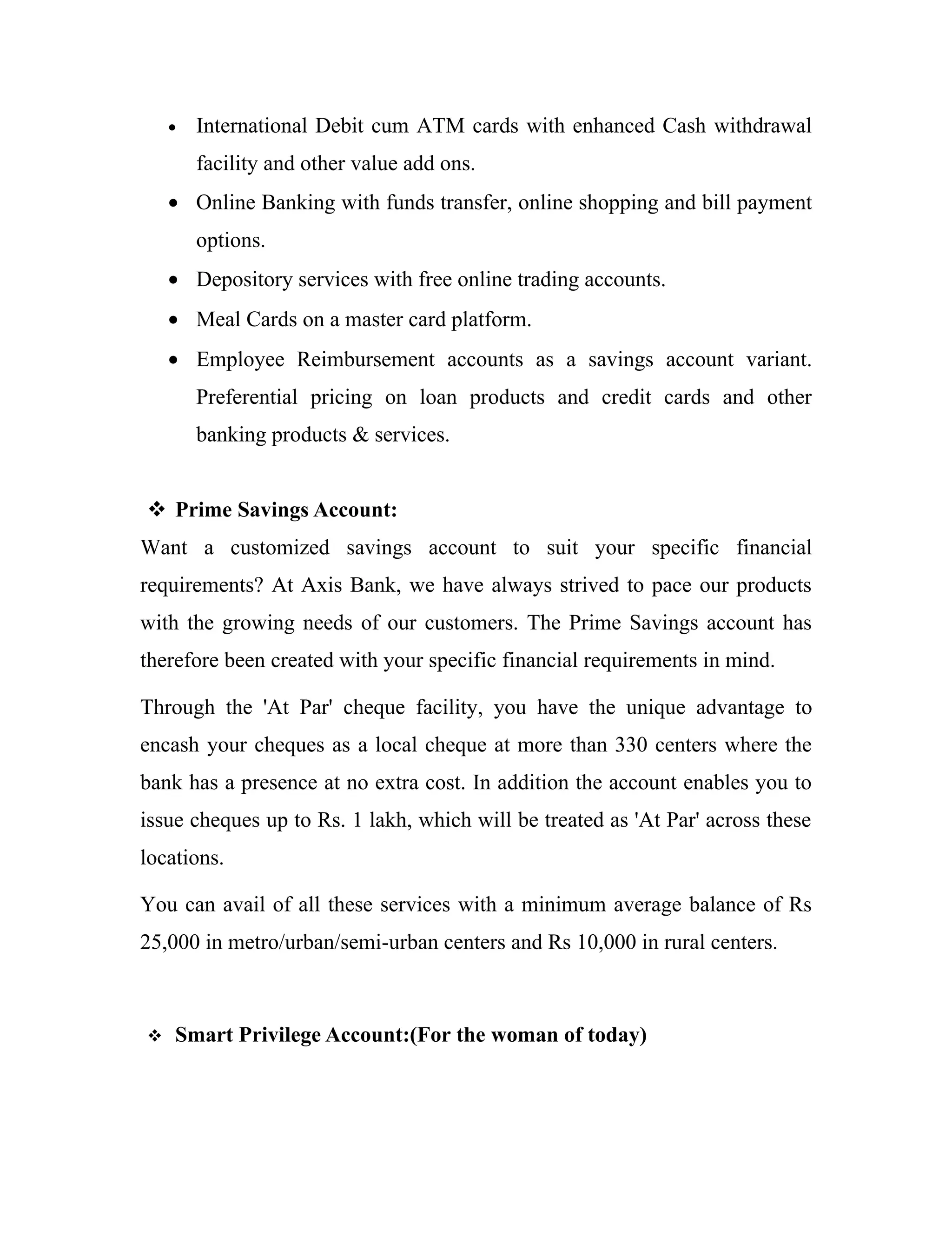 •   International Debit cum ATM cards with enhanced Cash withdrawal
        facility and other value add ons.
    • Online Banking with funds transfer, online shopping and bill payment
        options.
    • Depository services with free online trading accounts.
    • Meal Cards on a master card platform.
    • Employee Reimbursement accounts as a savings account variant.
        Preferential pricing on loan products and credit cards and other
        banking products & services.


 Prime Savings Account:
Want a customized savings account to suit your specific financial
requirements? At Axis Bank, we have always strived to pace our products
with the growing needs of our customers. The Prime Savings account has
therefore been created with your specific financial requirements in mind.

Through the 'At Par' cheque facility, you have the unique advantage to
encash your cheques as a local cheque at more than 330 centers where the
bank has a presence at no extra cost. In addition the account enables you to
issue cheques up to Rs. 1 lakh, which will be treated as 'At Par' across these
locations.

You can avail of all these services with a minimum average balance of Rs
25,000 in metro/urban/semi-urban centers and Rs 10,000 in rural centers.



   Smart Privilege Account:(For the woman of today)
 