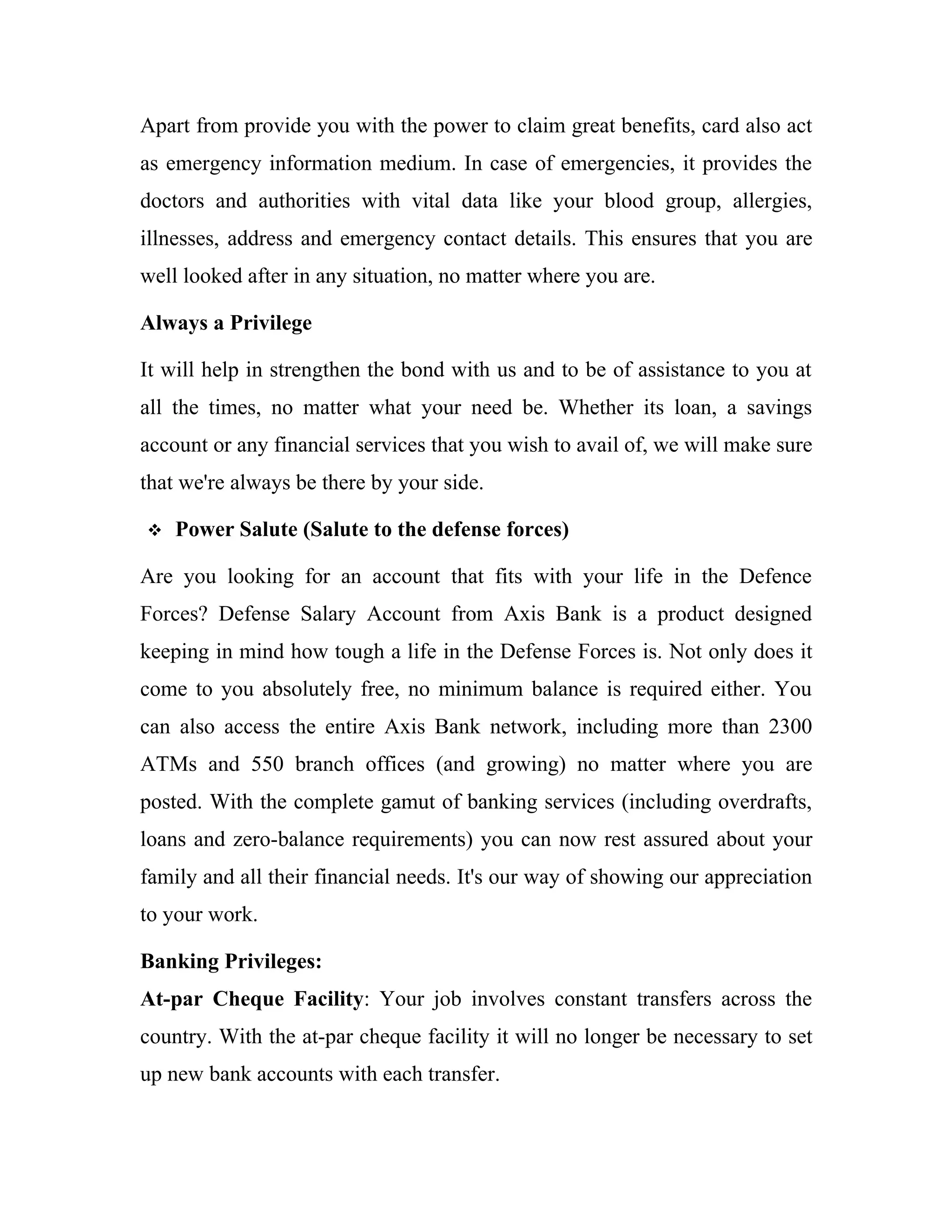 Apart from provide you with the power to claim great benefits, card also act
as emergency information medium. In case of emergencies, it provides the
doctors and authorities with vital data like your blood group, allergies,
illnesses, address and emergency contact details. This ensures that you are
well looked after in any situation, no matter where you are.

Always a Privilege

It will help in strengthen the bond with us and to be of assistance to you at
all the times, no matter what your need be. Whether its loan, a savings
account or any financial services that you wish to avail of, we will make sure
that we're always be there by your side.

   Power Salute (Salute to the defense forces)

Are you looking for an account that fits with your life in the Defence
Forces? Defense Salary Account from Axis Bank is a product designed
keeping in mind how tough a life in the Defense Forces is. Not only does it
come to you absolutely free, no minimum balance is required either. You
can also access the entire Axis Bank network, including more than 2300
ATMs and 550 branch offices (and growing) no matter where you are
posted. With the complete gamut of banking services (including overdrafts,
loans and zero-balance requirements) you can now rest assured about your
family and all their financial needs. It's our way of showing our appreciation
to your work.

Banking Privileges:
At-par Cheque Facility: Your job involves constant transfers across the
country. With the at-par cheque facility it will no longer be necessary to set
up new bank accounts with each transfer.
 