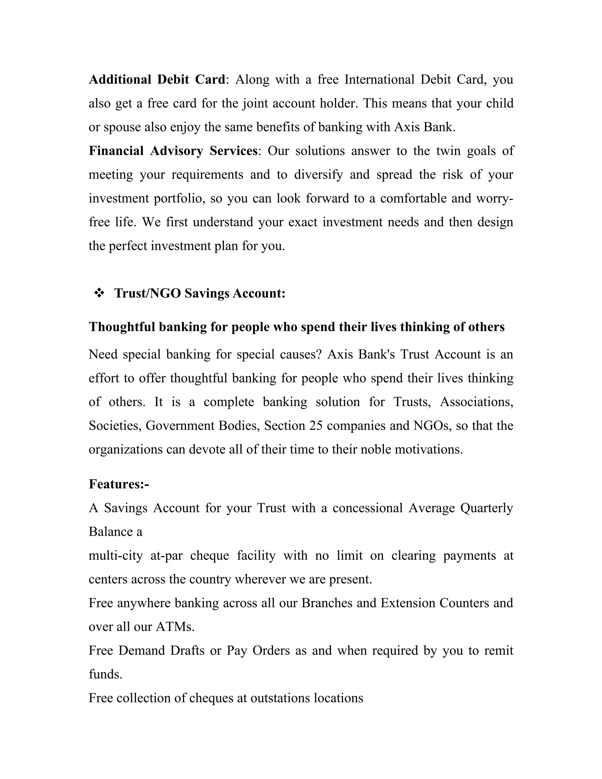 Additional Debit Card: Along with a free International Debit Card, you
also get a free card for the joint account holder. This means that your child
or spouse also enjoy the same benefits of banking with Axis Bank.
Financial Advisory Services: Our solutions answer to the twin goals of
meeting your requirements and to diversify and spread the risk of your
investment portfolio, so you can look forward to a comfortable and worry-
free life. We first understand your exact investment needs and then design
the perfect investment plan for you.


 Trust/NGO Savings Account:

Thoughtful banking for people who spend their lives thinking of others
Need special banking for special causes? Axis Bank's Trust Account is an
effort to offer thoughtful banking for people who spend their lives thinking
of others. It is a complete banking solution for Trusts, Associations,
Societies, Government Bodies, Section 25 companies and NGOs, so that the
organizations can devote all of their time to their noble motivations.

Features:-
A Savings Account for your Trust with a concessional Average Quarterly
Balance a
multi-city at-par cheque facility with no limit on clearing payments at
centers across the country wherever we are present.
Free anywhere banking across all our Branches and Extension Counters and
over all our ATMs.
Free Demand Drafts or Pay Orders as and when required by you to remit
funds.
Free collection of cheques at outstations locations
 