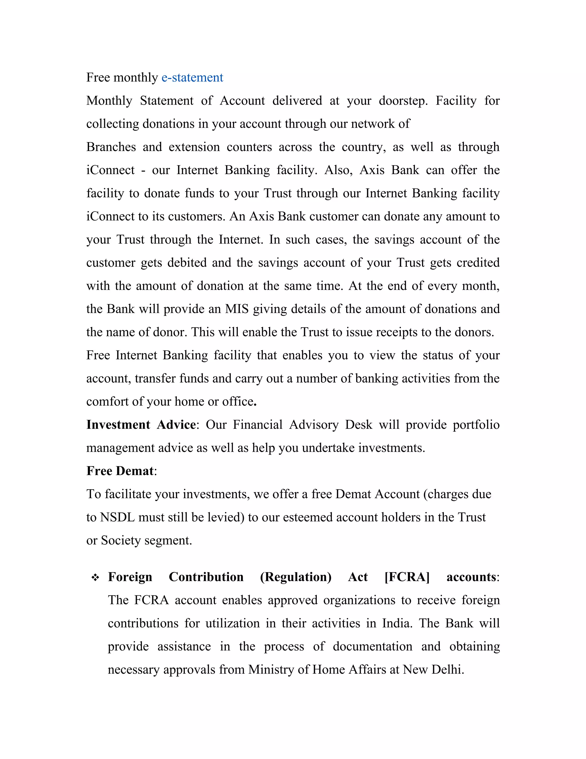 Free monthly e-statement
Monthly Statement of Account delivered at your doorstep. Facility for
collecting donations in your account through our network of
Branches and extension counters across the country, as well as through
iConnect - our Internet Banking facility. Also, Axis Bank can offer the
facility to donate funds to your Trust through our Internet Banking facility
iConnect to its customers. An Axis Bank customer can donate any amount to
your Trust through the Internet. In such cases, the savings account of the
customer gets debited and the savings account of your Trust gets credited
with the amount of donation at the same time. At the end of every month,
the Bank will provide an MIS giving details of the amount of donations and
the name of donor. This will enable the Trust to issue receipts to the donors.
Free Internet Banking facility that enables you to view the status of your
account, transfer funds and carry out a number of banking activities from the
comfort of your home or office.
Investment Advice: Our Financial Advisory Desk will provide portfolio
management advice as well as help you undertake investments.
Free Demat:
To facilitate your investments, we offer a free Demat Account (charges due
to NSDL must still be levied) to our esteemed account holders in the Trust
or Society segment.

   Foreign    Contribution       (Regulation)   Act    [FCRA]      accounts:
    The FCRA account enables approved organizations to receive foreign
    contributions for utilization in their activities in India. The Bank will
    provide assistance in the process of documentation and obtaining
    necessary approvals from Ministry of Home Affairs at New Delhi.
 