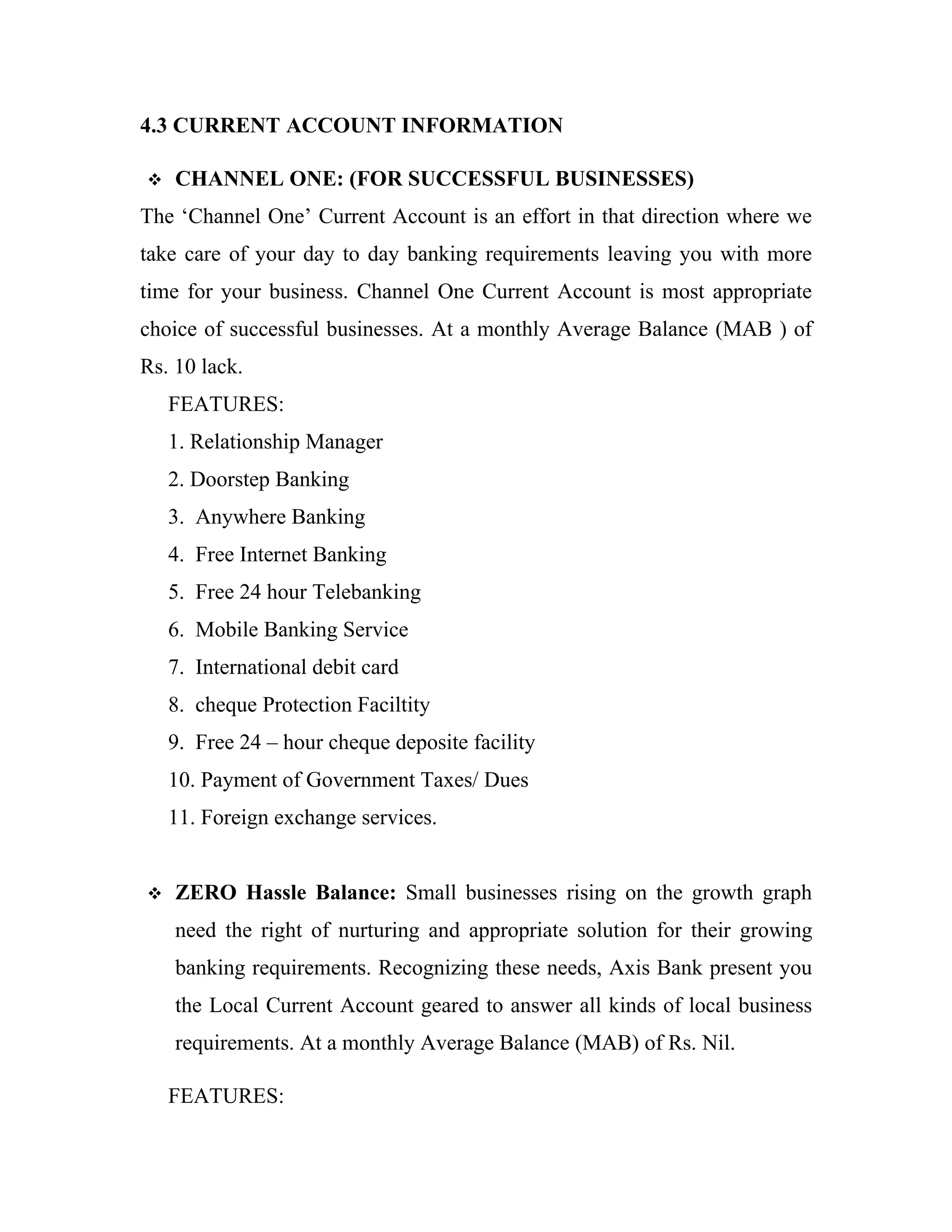 4.3 CURRENT ACCOUNT INFORMATION

   CHANNEL ONE: (FOR SUCCESSFUL BUSINESSES)
The ‘Channel One’ Current Account is an effort in that direction where we
take care of your day to day banking requirements leaving you with more
time for your business. Channel One Current Account is most appropriate
choice of successful businesses. At a monthly Average Balance (MAB ) of
Rs. 10 lack.
    FEATURES:
    1. Relationship Manager
    2. Doorstep Banking
    3. Anywhere Banking
    4. Free Internet Banking
    5. Free 24 hour Telebanking
    6. Mobile Banking Service
    7. International debit card
    8. cheque Protection Faciltity
    9. Free 24 – hour cheque deposite facility
    10. Payment of Government Taxes/ Dues
    11. Foreign exchange services.


   ZERO Hassle Balance: Small businesses rising on the growth graph
    need the right of nurturing and appropriate solution for their growing
    banking requirements. Recognizing these needs, Axis Bank present you
    the Local Current Account geared to answer all kinds of local business
    requirements. At a monthly Average Balance (MAB) of Rs. Nil.

    FEATURES:
 