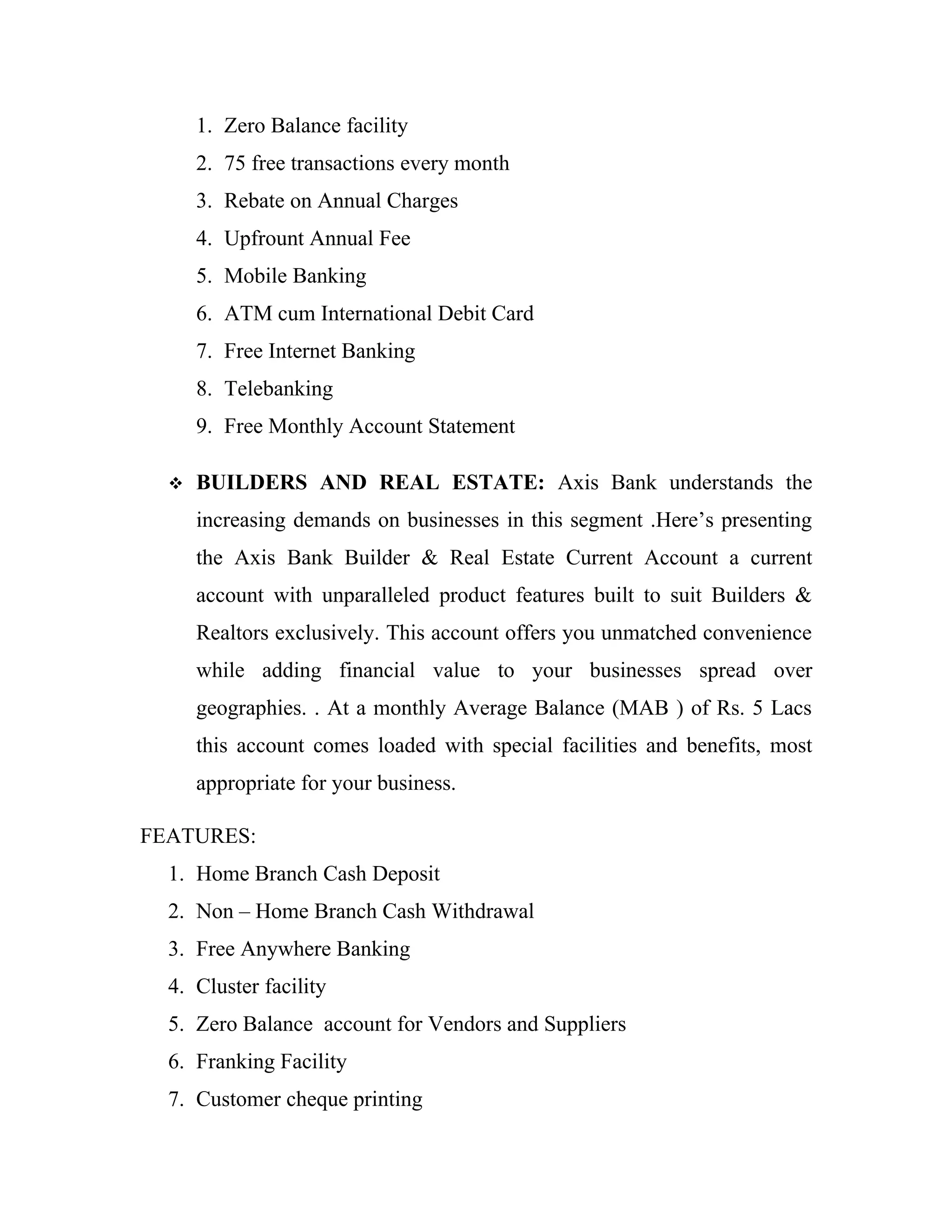 1. Zero Balance facility
      2. 75 free transactions every month
      3. Rebate on Annual Charges
      4. Upfrount Annual Fee
      5. Mobile Banking
      6. ATM cum International Debit Card
      7. Free Internet Banking
      8. Telebanking
      9. Free Monthly Account Statement

     BUILDERS AND REAL ESTATE: Axis Bank understands the
      increasing demands on businesses in this segment .Here’s presenting
      the Axis Bank Builder & Real Estate Current Account a current
      account with unparalleled product features built to suit Builders &
      Realtors exclusively. This account offers you unmatched convenience
      while adding financial value to your businesses spread over
      geographies. . At a monthly Average Balance (MAB ) of Rs. 5 Lacs
      this account comes loaded with special facilities and benefits, most
      appropriate for your business.

FEATURES:
  1. Home Branch Cash Deposit
  2. Non – Home Branch Cash Withdrawal
  3. Free Anywhere Banking
  4. Cluster facility
  5. Zero Balance account for Vendors and Suppliers
  6. Franking Facility
  7. Customer cheque printing
 