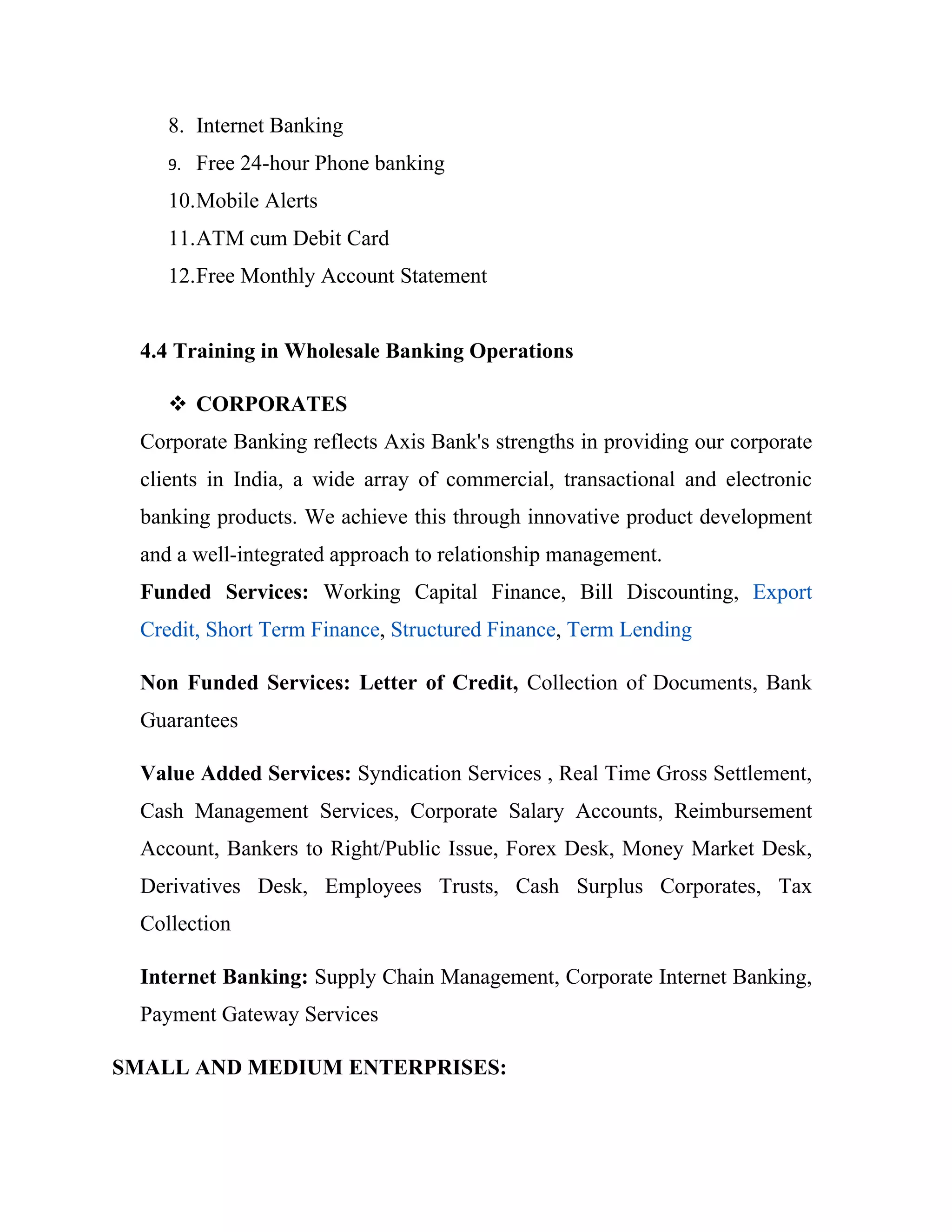 8. Internet Banking
     9.   Free 24-hour Phone banking
     10.Mobile Alerts
     11.ATM cum Debit Card
     12.Free Monthly Account Statement


  4.4 Training in Wholesale Banking Operations

      CORPORATES
  Corporate Banking reflects Axis Bank's strengths in providing our corporate
  clients in India, a wide array of commercial, transactional and electronic
  banking products. We achieve this through innovative product development
  and a well-integrated approach to relationship management.
  Funded Services: Working Capital Finance, Bill Discounting, Export
  Credit, Short Term Finance, Structured Finance, Term Lending

  Non Funded Services: Letter of Credit, Collection of Documents, Bank
  Guarantees

  Value Added Services: Syndication Services , Real Time Gross Settlement,
  Cash Management Services, Corporate Salary Accounts, Reimbursement
  Account, Bankers to Right/Public Issue, Forex Desk, Money Market Desk,
  Derivatives Desk, Employees Trusts, Cash Surplus Corporates, Tax
  Collection

  Internet Banking: Supply Chain Management, Corporate Internet Banking,
  Payment Gateway Services

SMALL AND MEDIUM ENTERPRISES:
 