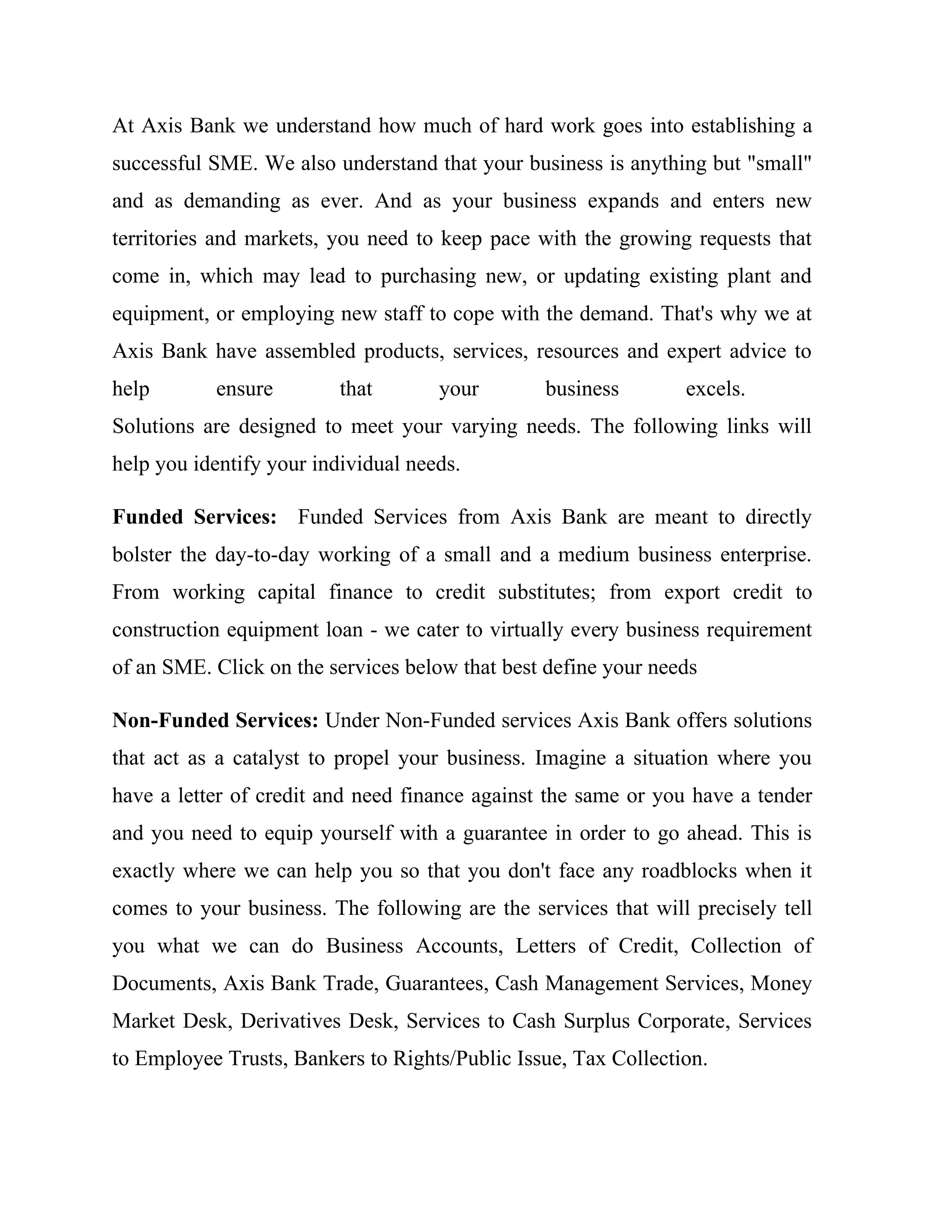 At Axis Bank we understand how much of hard work goes into establishing a
successful SME. We also understand that your business is anything but "small"
and as demanding as ever. And as your business expands and enters new
territories and markets, you need to keep pace with the growing requests that
come in, which may lead to purchasing new, or updating existing plant and
equipment, or employing new staff to cope with the demand. That's why we at
Axis Bank have assembled products, services, resources and expert advice to
help       ensure         that       your       business        excels.
Solutions are designed to meet your varying needs. The following links will
help you identify your individual needs.

Funded Services: Funded Services from Axis Bank are meant to directly
bolster the day-to-day working of a small and a medium business enterprise.
From working capital finance to credit substitutes; from export credit to
construction equipment loan - we cater to virtually every business requirement
of an SME. Click on the services below that best define your needs

Non-Funded Services: Under Non-Funded services Axis Bank offers solutions
that act as a catalyst to propel your business. Imagine a situation where you
have a letter of credit and need finance against the same or you have a tender
and you need to equip yourself with a guarantee in order to go ahead. This is
exactly where we can help you so that you don't face any roadblocks when it
comes to your business. The following are the services that will precisely tell
you what we can do Business Accounts, Letters of Credit, Collection of
Documents, Axis Bank Trade, Guarantees, Cash Management Services, Money
Market Desk, Derivatives Desk, Services to Cash Surplus Corporate, Services
to Employee Trusts, Bankers to Rights/Public Issue, Tax Collection.
 
