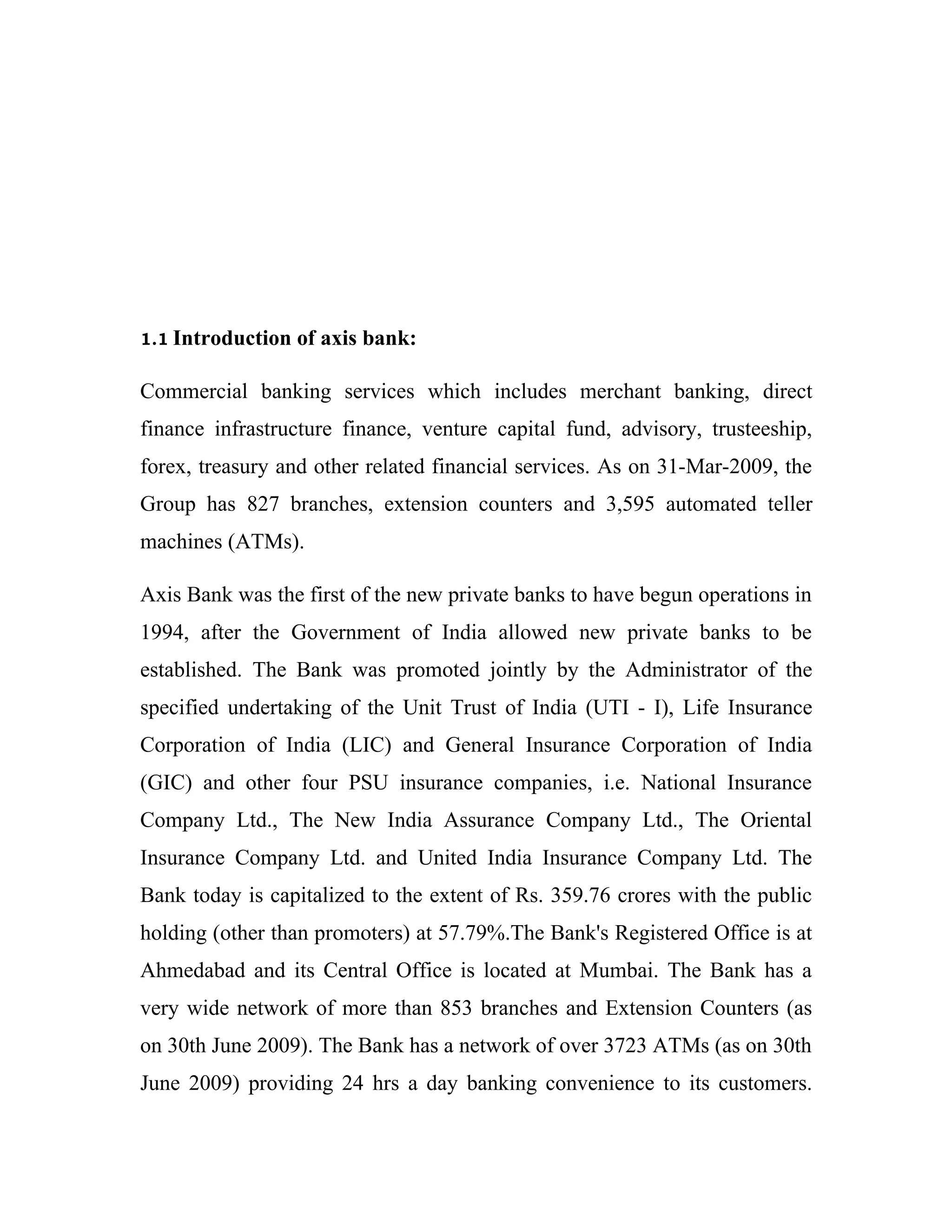 1.1 Introduction   of axis bank:

Commercial banking services which includes merchant banking, direct
finance infrastructure finance, venture capital fund, advisory, trusteeship,
forex, treasury and other related financial services. As on 31-Mar-2009, the
Group has 827 branches, extension counters and 3,595 automated teller
machines (ATMs).

Axis Bank was the first of the new private banks to have begun operations in
1994, after the Government of India allowed new private banks to be
established. The Bank was promoted jointly by the Administrator of the
specified undertaking of the Unit Trust of India (UTI - I), Life Insurance
Corporation of India (LIC) and General Insurance Corporation of India
(GIC) and other four PSU insurance companies, i.e. National Insurance
Company Ltd., The New India Assurance Company Ltd., The Oriental
Insurance Company Ltd. and United India Insurance Company Ltd. The
Bank today is capitalized to the extent of Rs. 359.76 crores with the public
holding (other than promoters) at 57.79%.The Bank's Registered Office is at
Ahmedabad and its Central Office is located at Mumbai. The Bank has a
very wide network of more than 853 branches and Extension Counters (as
on 30th June 2009). The Bank has a network of over 3723 ATMs (as on 30th
June 2009) providing 24 hrs a day banking convenience to its customers.
 