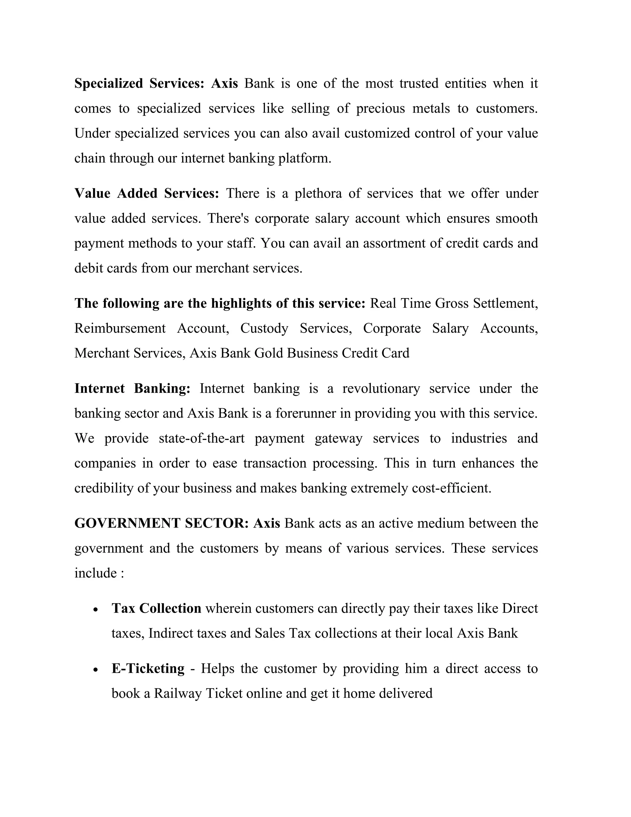 Specialized Services: Axis Bank is one of the most trusted entities when it
comes to specialized services like selling of precious metals to customers.
Under specialized services you can also avail customized control of your value
chain through our internet banking platform.

Value Added Services: There is a plethora of services that we offer under
value added services. There's corporate salary account which ensures smooth
payment methods to your staff. You can avail an assortment of credit cards and
debit cards from our merchant services.

The following are the highlights of this service: Real Time Gross Settlement,
Reimbursement Account, Custody Services, Corporate Salary Accounts,
Merchant Services, Axis Bank Gold Business Credit Card

Internet Banking: Internet banking is a revolutionary service under the
banking sector and Axis Bank is a forerunner in providing you with this service.
We provide state-of-the-art payment gateway services to industries and
companies in order to ease transaction processing. This in turn enhances the
credibility of your business and makes banking extremely cost-efficient.

GOVERNMENT SECTOR: Axis Bank acts as an active medium between the
government and the customers by means of various services. These services
include :

   •   Tax Collection wherein customers can directly pay their taxes like Direct
       taxes, Indirect taxes and Sales Tax collections at their local Axis Bank

   •   E-Ticketing - Helps the customer by providing him a direct access to
       book a Railway Ticket online and get it home delivered
 