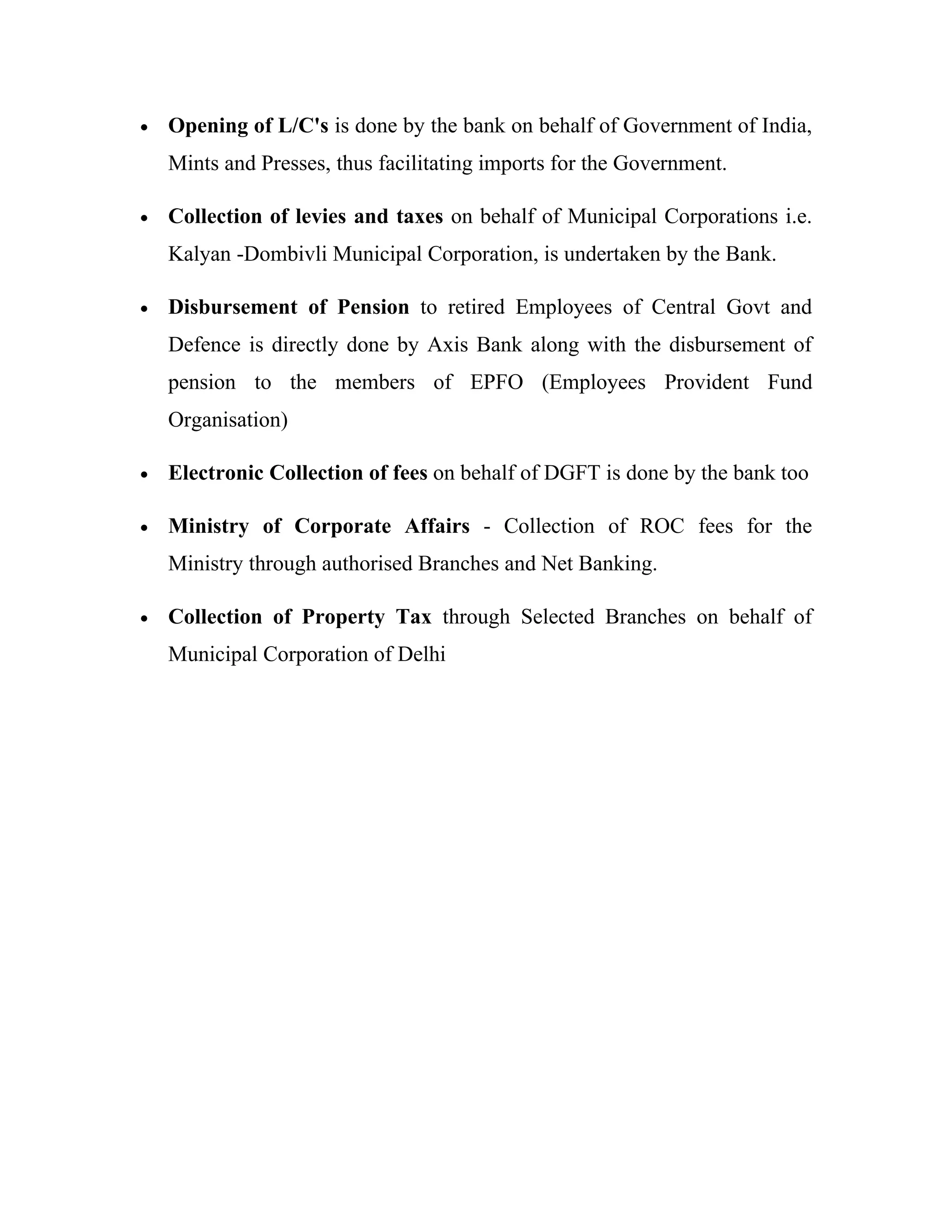 •   Opening of L/C's is done by the bank on behalf of Government of India,
    Mints and Presses, thus facilitating imports for the Government.

•   Collection of levies and taxes on behalf of Municipal Corporations i.e.
    Kalyan -Dombivli Municipal Corporation, is undertaken by the Bank.

•   Disbursement of Pension to retired Employees of Central Govt and
    Defence is directly done by Axis Bank along with the disbursement of
    pension to the members of EPFO (Employees Provident Fund
    Organisation)

•   Electronic Collection of fees on behalf of DGFT is done by the bank too

•   Ministry of Corporate Affairs - Collection of ROC fees for the
    Ministry through authorised Branches and Net Banking.

•   Collection of Property Tax through Selected Branches on behalf of
    Municipal Corporation of Delhi
 