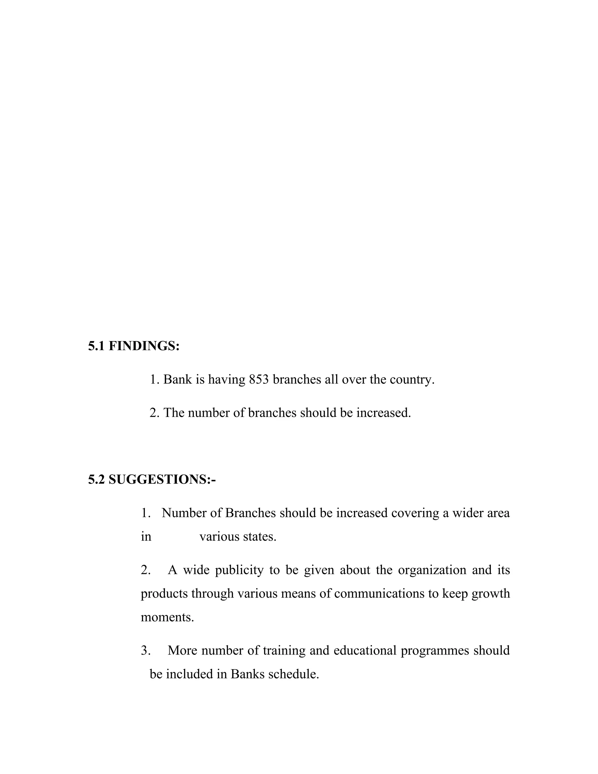 5.1 FINDINGS:

        1. Bank is having 853 branches all over the country.

        2. The number of branches should be increased.



5.2 SUGGESTIONS:-

       1. Number of Branches should be increased covering a wider area
       in         various states.

       2.   A wide publicity to be given about the organization and its
       products through various means of communications to keep growth
       moments.

       3.   More number of training and educational programmes should
        be included in Banks schedule.
 