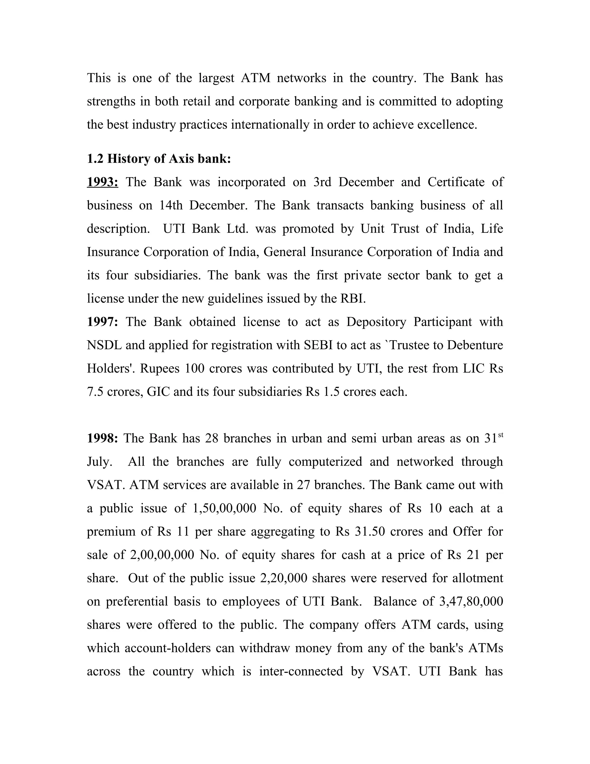 This is one of the largest ATM networks in the country. The Bank has
strengths in both retail and corporate banking and is committed to adopting
the best industry practices internationally in order to achieve excellence.

1.2 History of Axis bank:
1993: The Bank was incorporated on 3rd December and Certificate of
business on 14th December. The Bank transacts banking business of all
description. UTI Bank Ltd. was promoted by Unit Trust of India, Life
Insurance Corporation of India, General Insurance Corporation of India and
its four subsidiaries. The bank was the first private sector bank to get a
license under the new guidelines issued by the RBI.
1997: The Bank obtained license to act as Depository Participant with
NSDL and applied for registration with SEBI to act as `Trustee to Debenture
Holders'. Rupees 100 crores was contributed by UTI, the rest from LIC Rs
7.5 crores, GIC and its four subsidiaries Rs 1.5 crores each.


1998: The Bank has 28 branches in urban and semi urban areas as on 31st
July.   All the branches are fully computerized and networked through
VSAT. ATM services are available in 27 branches. The Bank came out with
a public issue of 1,50,00,000 No. of equity shares of Rs 10 each at a
premium of Rs 11 per share aggregating to Rs 31.50 crores and Offer for
sale of 2,00,00,000 No. of equity shares for cash at a price of Rs 21 per
share. Out of the public issue 2,20,000 shares were reserved for allotment
on preferential basis to employees of UTI Bank. Balance of 3,47,80,000
shares were offered to the public. The company offers ATM cards, using
which account-holders can withdraw money from any of the bank's ATMs
across the country which is inter-connected by VSAT. UTI Bank has
 