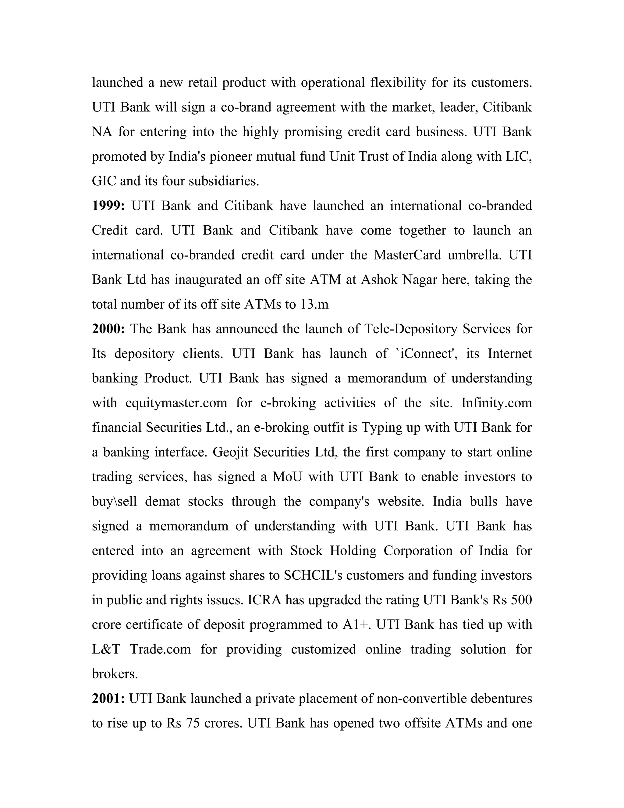 launched a new retail product with operational flexibility for its customers.
UTI Bank will sign a co-brand agreement with the market, leader, Citibank
NA for entering into the highly promising credit card business. UTI Bank
promoted by India's pioneer mutual fund Unit Trust of India along with LIC,
GIC and its four subsidiaries.
1999: UTI Bank and Citibank have launched an international co-branded
Credit card. UTI Bank and Citibank have come together to launch an
international co-branded credit card under the MasterCard umbrella. UTI
Bank Ltd has inaugurated an off site ATM at Ashok Nagar here, taking the
total number of its off site ATMs to 13.m
2000: The Bank has announced the launch of Tele-Depository Services for
Its depository clients. UTI Bank has launch of `iConnect', its Internet
banking Product. UTI Bank has signed a memorandum of understanding
with equitymaster.com for e-broking activities of the site. Infinity.com
financial Securities Ltd., an e-broking outfit is Typing up with UTI Bank for
a banking interface. Geojit Securities Ltd, the first company to start online
trading services, has signed a MoU with UTI Bank to enable investors to
buysell demat stocks through the company's website. India bulls have
signed a memorandum of understanding with UTI Bank. UTI Bank has
entered into an agreement with Stock Holding Corporation of India for
providing loans against shares to SCHCIL's customers and funding investors
in public and rights issues. ICRA has upgraded the rating UTI Bank's Rs 500
crore certificate of deposit programmed to A1+. UTI Bank has tied up with
L&T Trade.com for providing customized online trading solution for
brokers.
2001: UTI Bank launched a private placement of non-convertible debentures
to rise up to Rs 75 crores. UTI Bank has opened two offsite ATMs and one
 