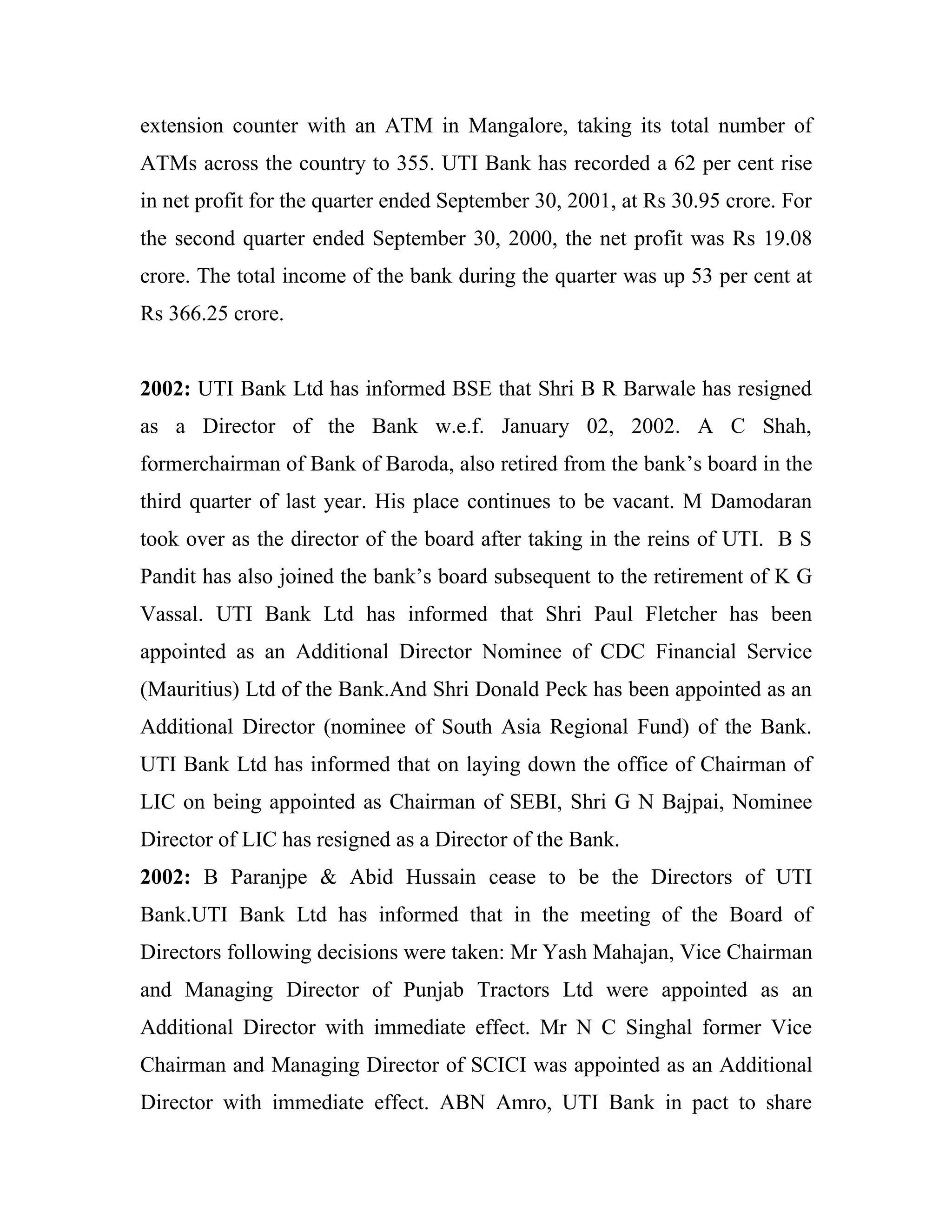 extension counter with an ATM in Mangalore, taking its total number of
ATMs across the country to 355. UTI Bank has recorded a 62 per cent rise
in net profit for the quarter ended September 30, 2001, at Rs 30.95 crore. For
the second quarter ended September 30, 2000, the net profit was Rs 19.08
crore. The total income of the bank during the quarter was up 53 per cent at
Rs 366.25 crore.


2002: UTI Bank Ltd has informed BSE that Shri B R Barwale has resigned
as a Director of the Bank w.e.f. January 02, 2002. A C Shah,
formerchairman of Bank of Baroda, also retired from the bank’s board in the
third quarter of last year. His place continues to be vacant. M Damodaran
took over as the director of the board after taking in the reins of UTI. B S
Pandit has also joined the bank’s board subsequent to the retirement of K G
Vassal. UTI Bank Ltd has informed that Shri Paul Fletcher has been
appointed as an Additional Director Nominee of CDC Financial Service
(Mauritius) Ltd of the Bank.And Shri Donald Peck has been appointed as an
Additional Director (nominee of South Asia Regional Fund) of the Bank.
UTI Bank Ltd has informed that on laying down the office of Chairman of
LIC on being appointed as Chairman of SEBI, Shri G N Bajpai, Nominee
Director of LIC has resigned as a Director of the Bank.
2002: B Paranjpe & Abid Hussain cease to be the Directors of UTI
Bank.UTI Bank Ltd has informed that in the meeting of the Board of
Directors following decisions were taken: Mr Yash Mahajan, Vice Chairman
and Managing Director of Punjab Tractors Ltd were appointed as an
Additional Director with immediate effect. Mr N C Singhal former Vice
Chairman and Managing Director of SCICI was appointed as an Additional
Director with immediate effect. ABN Amro, UTI Bank in pact to share
 