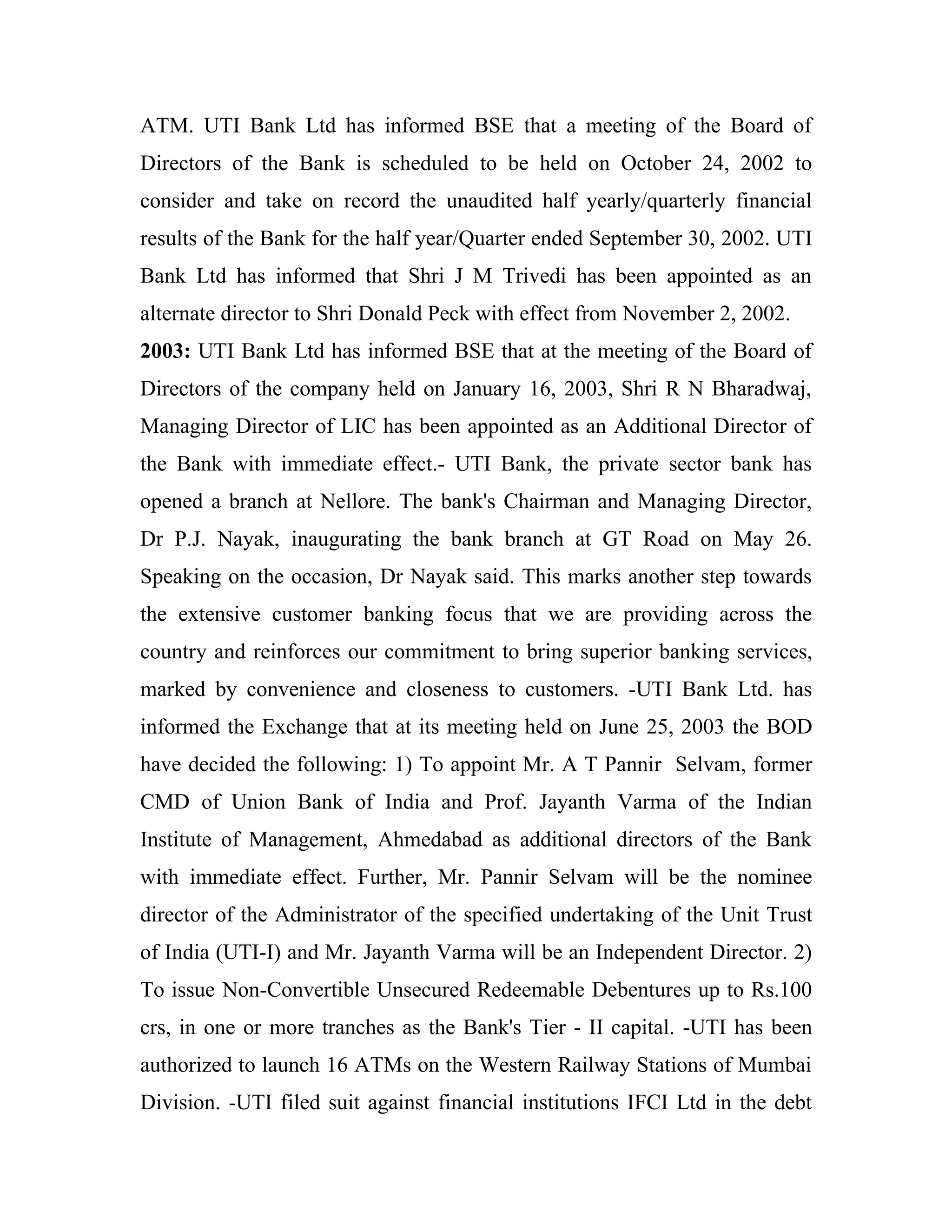 ATM. UTI Bank Ltd has informed BSE that a meeting of the Board of
Directors of the Bank is scheduled to be held on October 24, 2002 to
consider and take on record the unaudited half yearly/quarterly financial
results of the Bank for the half year/Quarter ended September 30, 2002. UTI
Bank Ltd has informed that Shri J M Trivedi has been appointed as an
alternate director to Shri Donald Peck with effect from November 2, 2002.
2003: UTI Bank Ltd has informed BSE that at the meeting of the Board of
Directors of the company held on January 16, 2003, Shri R N Bharadwaj,
Managing Director of LIC has been appointed as an Additional Director of
the Bank with immediate effect.- UTI Bank, the private sector bank has
opened a branch at Nellore. The bank's Chairman and Managing Director,
Dr P.J. Nayak, inaugurating the bank branch at GT Road on May 26.
Speaking on the occasion, Dr Nayak said. This marks another step towards
the extensive customer banking focus that we are providing across the
country and reinforces our commitment to bring superior banking services,
marked by convenience and closeness to customers. -UTI Bank Ltd. has
informed the Exchange that at its meeting held on June 25, 2003 the BOD
have decided the following: 1) To appoint Mr. A T Pannir Selvam, former
CMD of Union Bank of India and Prof. Jayanth Varma of the Indian
Institute of Management, Ahmedabad as additional directors of the Bank
with immediate effect. Further, Mr. Pannir Selvam will be the nominee
director of the Administrator of the specified undertaking of the Unit Trust
of India (UTI-I) and Mr. Jayanth Varma will be an Independent Director. 2)
To issue Non-Convertible Unsecured Redeemable Debentures up to Rs.100
crs, in one or more tranches as the Bank's Tier - II capital. -UTI has been
authorized to launch 16 ATMs on the Western Railway Stations of Mumbai
Division. -UTI filed suit against financial institutions IFCI Ltd in the debt
 