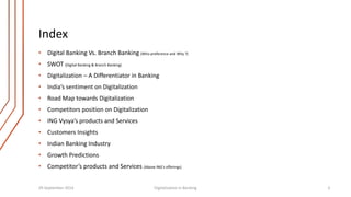 Index 
• Digital Banking Vs. Branch Banking (Who preference and Why ?) 
• SWOT (Digital Banking & Branch Banking) 
• Digitalization – A Differentiator in Banking 
• India’s sentiment on Digitalization 
• Road Map towards Digitalization 
• Competitors position on Digitalization 
• ING Vysya’s products and Services 
• Customers Insights 
• Indian Banking Industry 
• Growth Predictions 
• Competitor’s products and Services (Above ING’s offerings) 
29 September 2014 Digitalization in Banking 3 
 