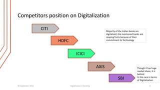 Competitors position on Digitalization 
Majority of the Indian banks are 
digitalized, the mentioned banks are 
reaping fruits because of their 
commitment to Technology 
SBI 
ICICI 
AXIS 
HDFC 
CITI 
Though it has huge 
market share, it is 
behind 
In the race in terms 
of Digitalization 
29 September 2014 Digitalization in Banking 9 
 