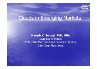 Clouds in Emerging Markets


       Naresh K. Sehgal, PhD, MBA
              Lead SW Architect
  Enterprise Platforms and Services Division
            Intel Corp, Bangalore
 