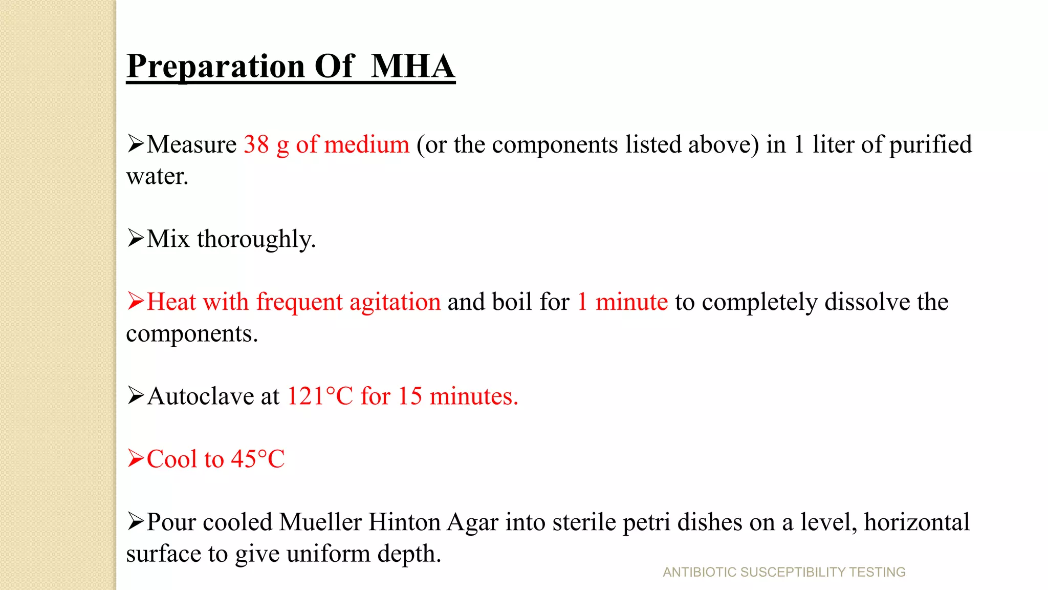Preparation Of MHA
Measure 38 g of medium (or the components listed above) in 1 liter of purified
water.
Mix thoroughly.
Heat with frequent agitation and boil for 1 minute to completely dissolve the
components.
Autoclave at 121°C for 15 minutes.
Cool to 45°C
Pour cooled Mueller Hinton Agar into sterile petri dishes on a level, horizontal
surface to give uniform depth.
ANTIBIOTIC SUSCEPTIBILITY TESTING
 