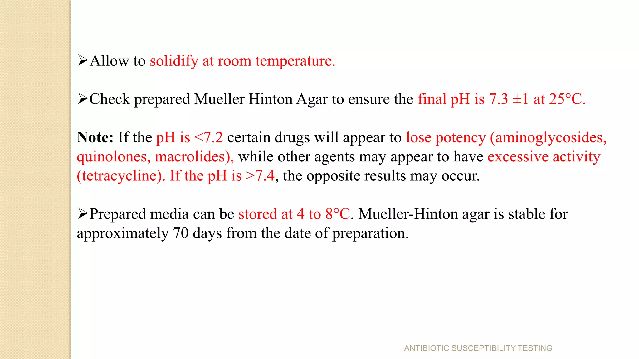 Allow to solidify at room temperature.
Check prepared Mueller Hinton Agar to ensure the final pH is 7.3 ±1 at 25°C.
Note: If the pH is <7.2 certain drugs will appear to lose potency (aminoglycosides,
quinolones, macrolides), while other agents may appear to have excessive activity
(tetracycline). If the pH is >7.4, the opposite results may occur.
Prepared media can be stored at 4 to 8°C. Mueller-Hinton agar is stable for
approximately 70 days from the date of preparation.
ANTIBIOTIC SUSCEPTIBILITY TESTING
 