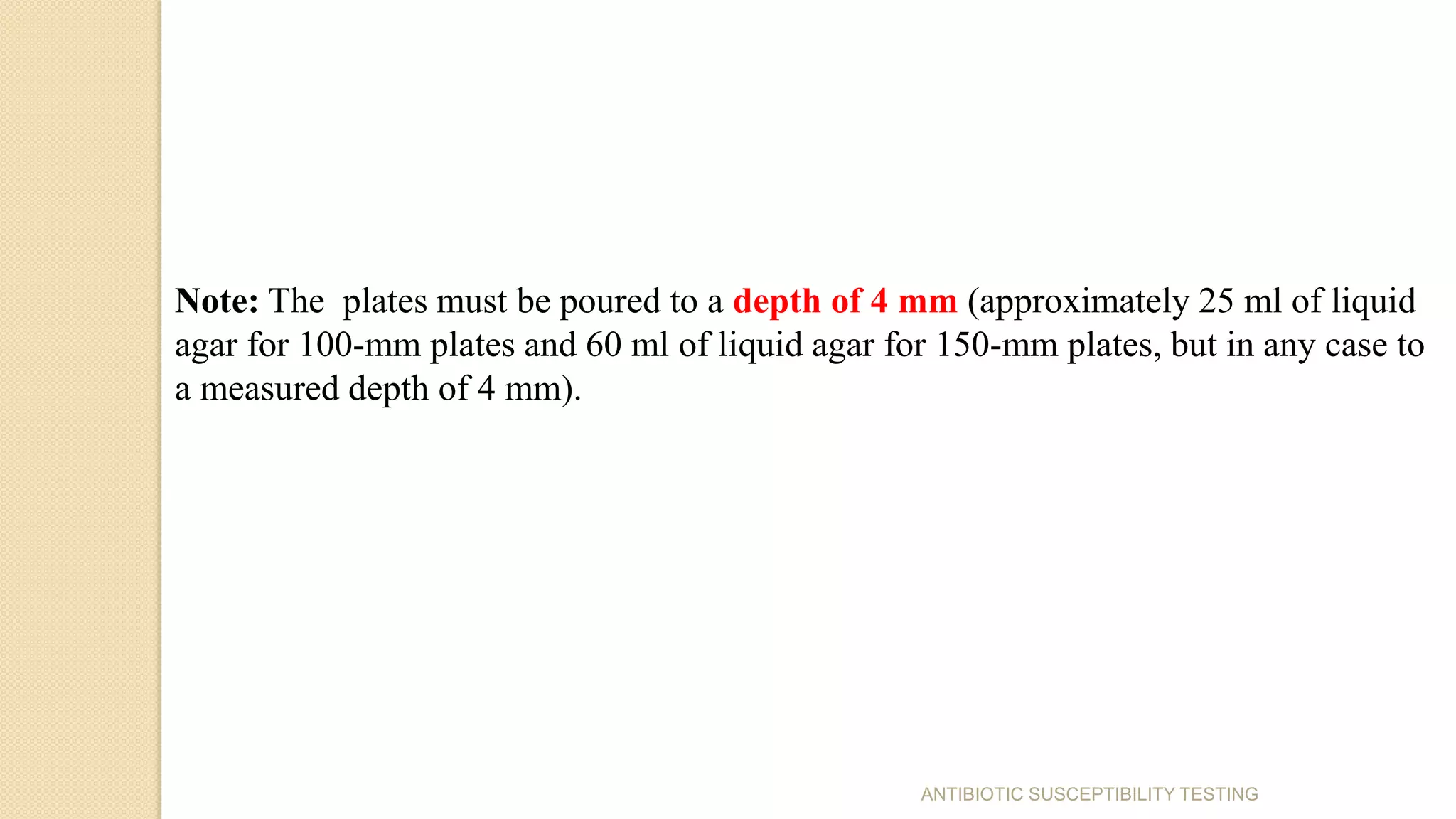ANTIBIOTIC SUSCEPTIBILITY TESTING
Note: The plates must be poured to a depth of 4 mm (approximately 25 ml of liquid
agar for 100-mm plates and 60 ml of liquid agar for 150-mm plates, but in any case to
a measured depth of 4 mm).
 