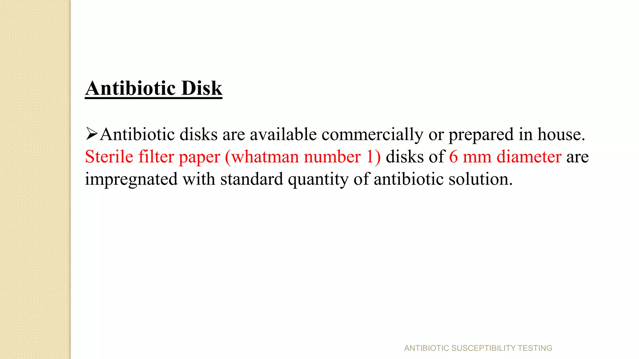 Antibiotic Disk
Antibiotic disks are available commercially or prepared in house.
Sterile filter paper (whatman number 1) disks of 6 mm diameter are
impregnated with standard quantity of antibiotic solution.
ANTIBIOTIC SUSCEPTIBILITY TESTING
 