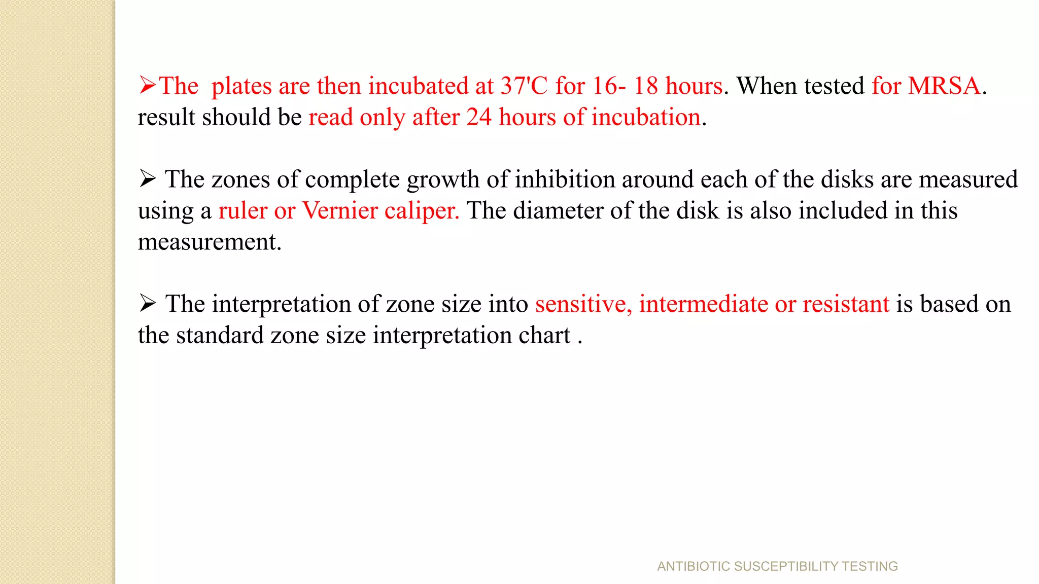 The plates are then incubated at 37'C for 16- 18 hours. When tested for MRSA.
result should be read only after 24 hours of incubation.
 The zones of complete growth of inhibition around each of the disks are measured
using a ruler or Vernier caliper. The diameter of the disk is also included in this
measurement.
 The interpretation of zone size into sensitive, intermediate or resistant is based on
the standard zone size interpretation chart .
ANTIBIOTIC SUSCEPTIBILITY TESTING
 