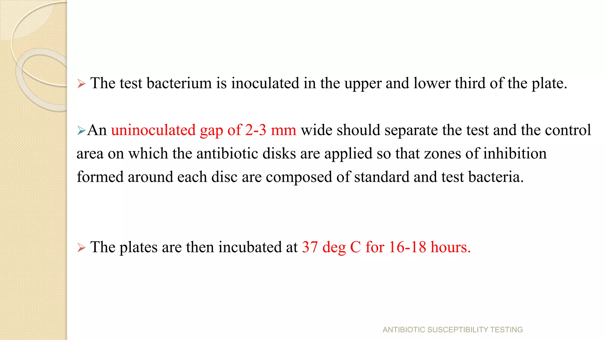  The test bacterium is inoculated in the upper and lower third of the plate.
An uninoculated gap of 2-3 mm wide should separate the test and the control
area on which the antibiotic disks are applied so that zones of inhibition
formed around each disc are composed of standard and test bacteria.
 The plates are then incubated at 37 deg C for 16-18 hours.
ANTIBIOTIC SUSCEPTIBILITY TESTING
 