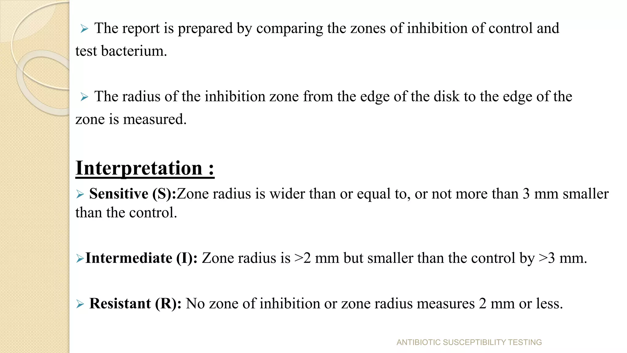  The report is prepared by comparing the zones of inhibition of control and
test bacterium.
 The radius of the inhibition zone from the edge of the disk to the edge of the
zone is measured.
Interpretation :
 Sensitive (S):Zone radius is wider than or equal to, or not more than 3 mm smaller
than the control.
Intermediate (I): Zone radius is >2 mm but smaller than the control by >3 mm.
 Resistant (R): No zone of inhibition or zone radius measures 2 mm or less.
ANTIBIOTIC SUSCEPTIBILITY TESTING
 