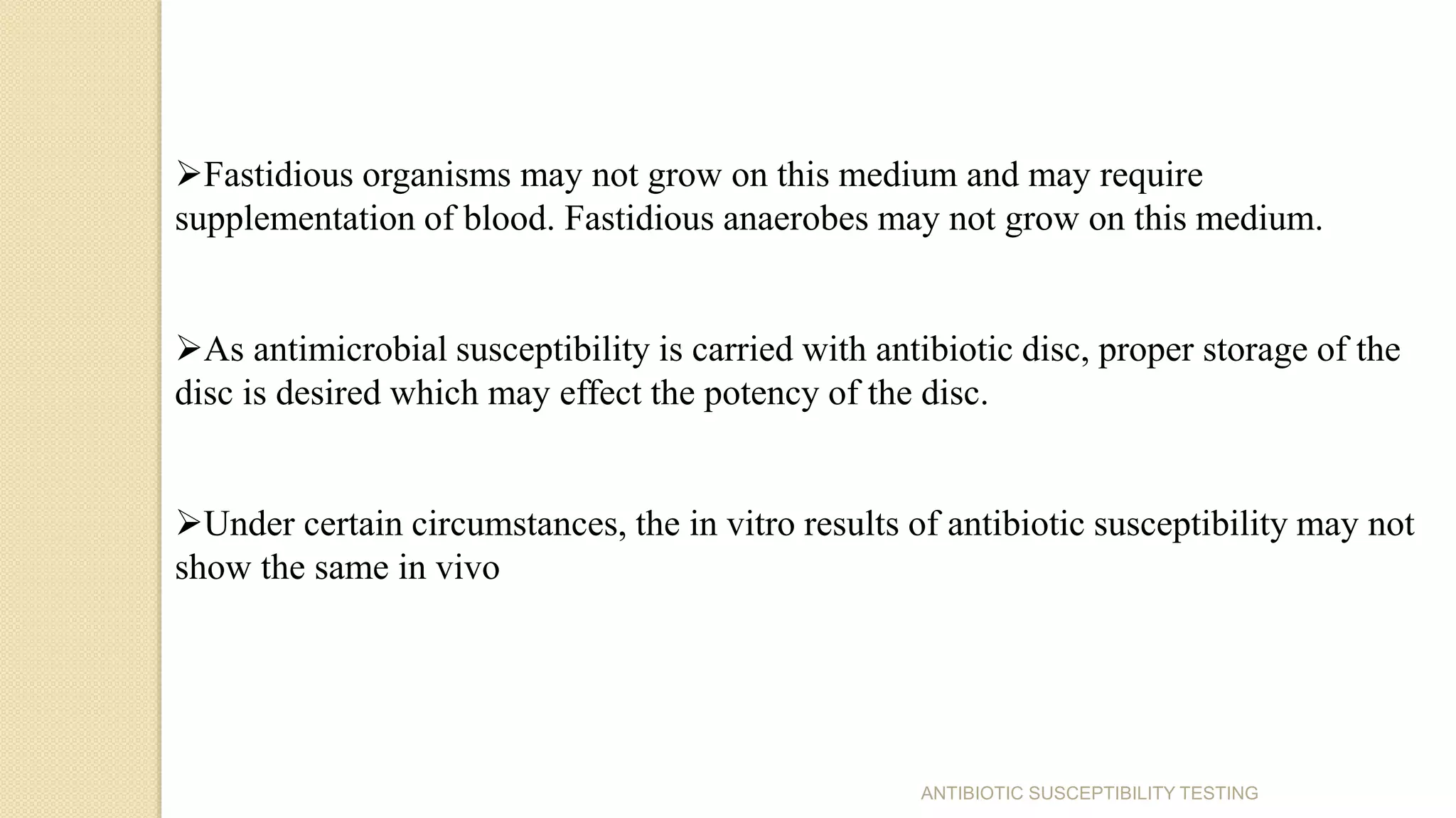 ANTIBIOTIC SUSCEPTIBILITY TESTING
Fastidious organisms may not grow on this medium and may require
supplementation of blood. Fastidious anaerobes may not grow on this medium.
As antimicrobial susceptibility is carried with antibiotic disc, proper storage of the
disc is desired which may effect the potency of the disc.
Under certain circumstances, the in vitro results of antibiotic susceptibility may not
show the same in vivo
 