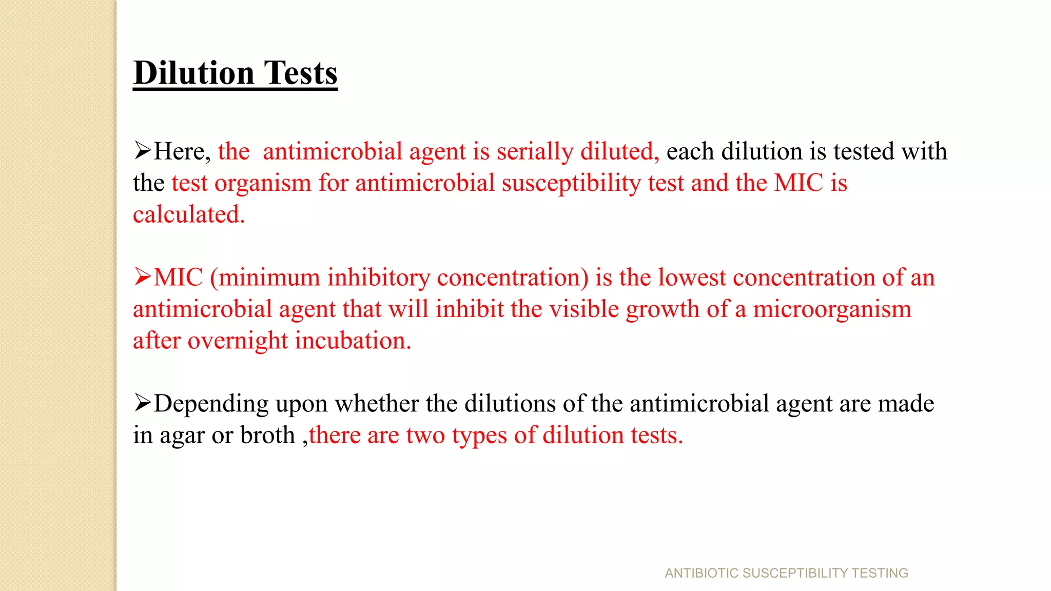 Dilution Tests
Here, the antimicrobial agent is serially diluted, each dilution is tested with
the test organism for antimicrobial susceptibility test and the MIC is
calculated.
MIC (minimum inhibitory concentration) is the lowest concentration of an
antimicrobial agent that will inhibit the visible growth of a microorganism
after overnight incubation.
Depending upon whether the dilutions of the antimicrobial agent are made
in agar or broth ,there are two types of dilution tests.
ANTIBIOTIC SUSCEPTIBILITY TESTING
 