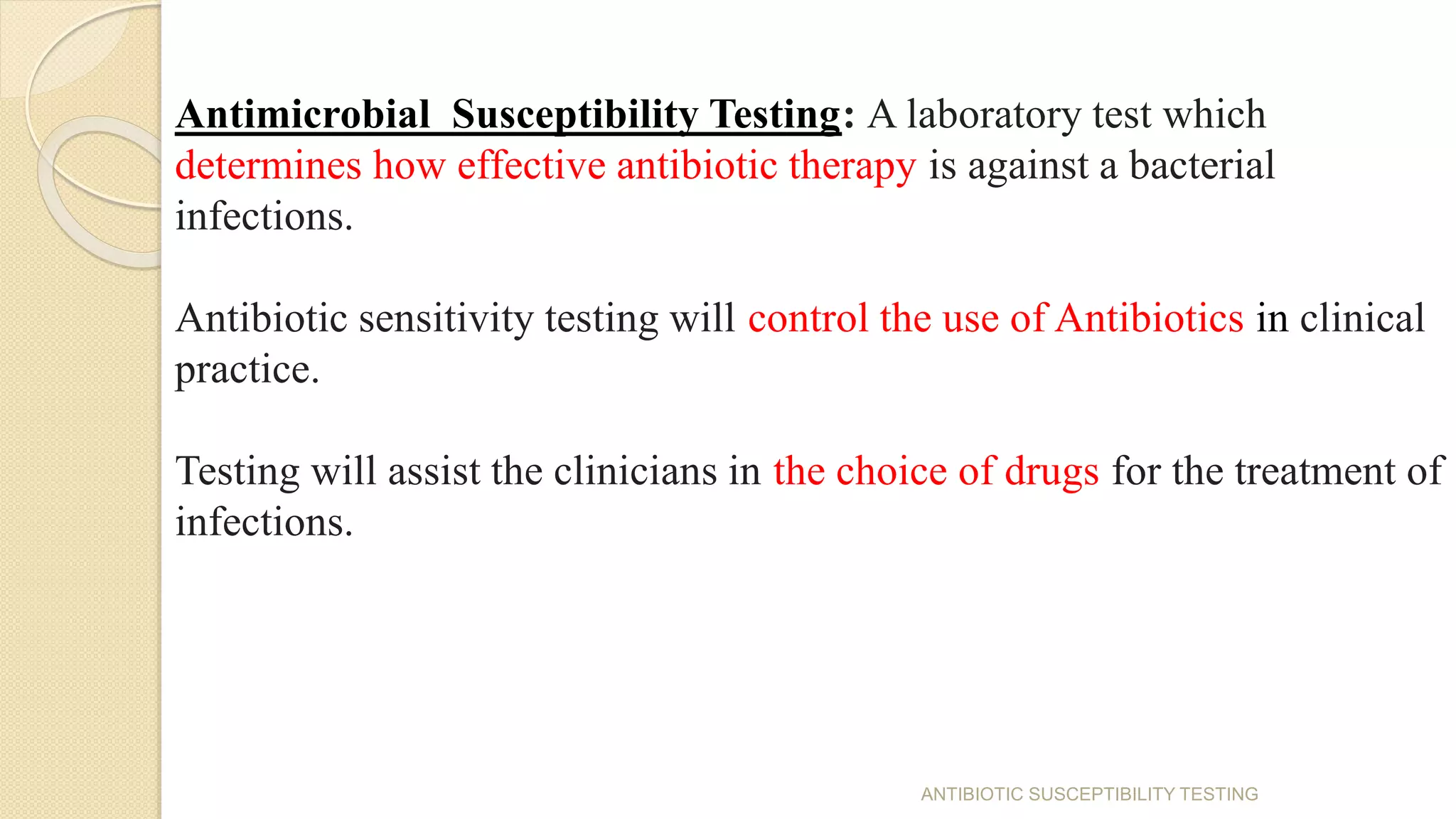 Antimicrobial Susceptibility Testing: A laboratory test which
determines how effective antibiotic therapy is against a bacterial
infections.
Antibiotic sensitivity testing will control the use of Antibiotics in clinical
practice.
Testing will assist the clinicians in the choice of drugs for the treatment of
infections.
ANTIBIOTIC SUSCEPTIBILITY TESTING
 