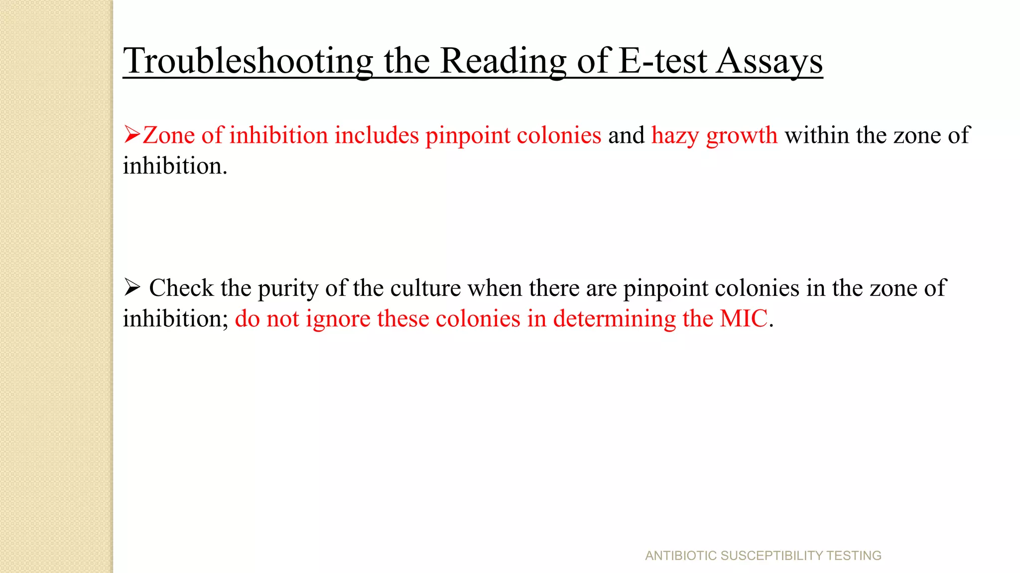 ANTIBIOTIC SUSCEPTIBILITY TESTING
Troubleshooting the Reading of E-test Assays
Zone of inhibition includes pinpoint colonies and hazy growth within the zone of
inhibition.
 Check the purity of the culture when there are pinpoint colonies in the zone of
inhibition; do not ignore these colonies in determining the MIC.
 