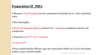 Preparation Of MHA
Measure 38 g of medium (or the components listed above) in 1 liter of purified
water.
Mix thoroughly.
Heat with frequent agitation and boil for 1 minute to completely dissolve the
components.
Autoclave at 121°C for 15 minutes.
Cool to 45°C
Pour cooled Mueller Hinton Agar into sterile petri dishes on a level, horizontal
surface to give uniform depth.
ANTIBIOTIC SUSCEPTIBILITY TESTING
 