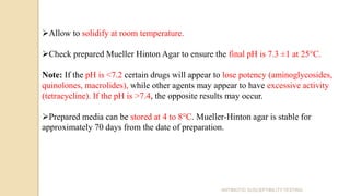 Allow to solidify at room temperature.
Check prepared Mueller Hinton Agar to ensure the final pH is 7.3 ±1 at 25°C.
Note: If the pH is <7.2 certain drugs will appear to lose potency (aminoglycosides,
quinolones, macrolides), while other agents may appear to have excessive activity
(tetracycline). If the pH is >7.4, the opposite results may occur.
Prepared media can be stored at 4 to 8°C. Mueller-Hinton agar is stable for
approximately 70 days from the date of preparation.
ANTIBIOTIC SUSCEPTIBILITY TESTING
 