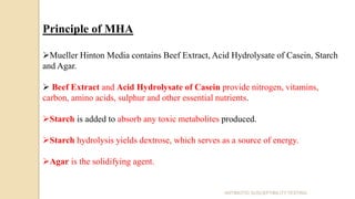 Principle of MHA
Mueller Hinton Media contains Beef Extract, Acid Hydrolysate of Casein, Starch
and Agar.
 Beef Extract and Acid Hydrolysate of Casein provide nitrogen, vitamins,
carbon, amino acids, sulphur and other essential nutrients.
Starch is added to absorb any toxic metabolites produced.
Starch hydrolysis yields dextrose, which serves as a source of energy.
Agar is the solidifying agent.
ANTIBIOTIC SUSCEPTIBILITY TESTING
 