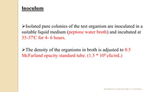 lnoculum
Isolated pure colonies of the test organism are inoculated in a
suitable liquid medium (peptone water broth) and incubated at
35-37'C for 4- 6 hours.
The density of the organisms in broth is adjusted to 0.5
McFarland opacity standard tube. (1.5 * 108 cfu/mL)
ANTIBIOTIC SUSCEPTIBILITY TESTING
 
