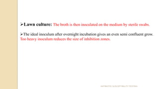 Lawn culture: The broth is then inoculated on the medium by sterile swabs.
The ideal inoculum after overnight incubation gives an even semi confluent grow.
Too heavy inoculum reduces the size of inhibition zones.
ANTIBIOTIC SUSCEPTIBILITY TESTING
 