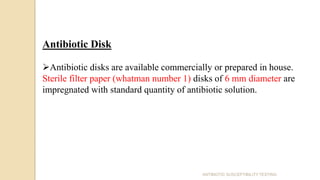 Antibiotic Disk
Antibiotic disks are available commercially or prepared in house.
Sterile filter paper (whatman number 1) disks of 6 mm diameter are
impregnated with standard quantity of antibiotic solution.
ANTIBIOTIC SUSCEPTIBILITY TESTING
 